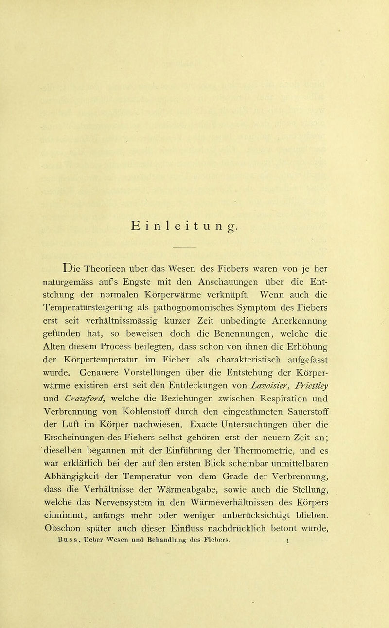 Einleitung. Die Theorieen über das Wesen des Fiebers waren von je her naturgemäss aufs Engste mit den Anschauungen über die Ent- stehung der normalen Körperwärme verknüpft. Wenn auch die Temperatursteigerung als pathognomonisches Symptom des Fiebers erst seit verhältnissmässig kurzer Zeit unbedingte Anerkennung gefunden hat, so beweisen doch die Benennungen, welche die Alten diesem Process beilegten, dass schon von ihnen die Erhöhung der Körpertemperatur im Fieber als charakteristisch aufgefasst wurde. Genauere Vorstellungen über die Entstehung der Körper- wärme existiren erst seit den Entdeckungen von Lavoisier, Priestley und Crawford, welche die Beziehungen zwischen Respiration und Verbrennung von Kohlenstoff durch den eingeathmeten Sauerstoff der Luft im Körper nachwiesen. Exacte Untersuchungen über die Erscheinungen des Fiebers selbst gehören erst der neuern Zeit an; 'dieselben begannen mit der Einführung der Thermometrie, und es war erklärlich bei der auf den ersten Blick scheinbar unmittelbaren Abhängigkeit der Temperatur von dem Grade der Verbrennung, dass die Verhältnisse der Wärmeabgabe, sowie auch die Stellung, welche das Nervensystem in den Wärmeverhältnissen des Körpers einnimmt, anfangs mehr oder weniger unberücksichtigt blieben. Obschon später auch dieser Einfluss nachdrücklich betont wurde,