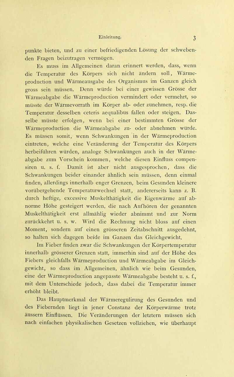 punkte bieten, und zu einer befriedigenden Lösung der schweben- den Fragen beizutragen vermögen. Es muss im Allgemeinen daran erinnert werden, dass, wenn die Temperatur des Körpers sich nicht ändern soll, Wärme- production und Wärmeausgabe des Organismus im Ganzen gleich gross sein müssen. Denn würde bei einer gewissen Grösse der Wärmeabgabe die Wärmeproduction vermindert oder vermehrt, so müsste der Wärmevorrath im Körper ab- oder zunehmen, resp. die Temperatur desselben ceteris aequalibus fallen oder steigen. Das- selbe müsste erfolgen, wenn bei einer bestimmten Grösse der Wärmeproduction die Wärmeabgabe zu- oder abnehmen würde. Es müssen somit, wenn Schwankungen in der Wärmeproduction eintreten, welche eine Veränderung der Temperatur des Körpers herbeiführen würden, analoge Schwankungen auch in der Wärme- abgabe zum Vorschein kommen, welche diesen Einfiuss compen- siren u. s. f. Damit ist aber nicht ausgesprochen, dass die Schwankungen beider einander ähnlich sein müssen, denn einmal finden, allerdings innerhalb enger Grenzen, beim Gesunden kleinere vorübergehende Temperaturwechsel statt, andererseits kann z. B. durch heftige, excessive Muskelthätigkeit die Eigenwärme auf ab- norme Höhe gesteigert werden, die nach Aufhören der genannten Muskelthätigkeit erst allmählig wieder abnimmt und zur Norm zurückkehrt u. s. w. Wird die Rechnung nicht bloss auf einen Moment, sondern auf einen grösseren Zeitabschnitt ausgedehnt, so halten sich dagegen beide im Ganzen das Gleichgewicht. Im Fieber finden zwar die Schwankungen der Körpertemperatur innerhalb grösserer Grenzen statt, immerhin sind auf der Höhe des Fiebers gleichfalls Wärmeproduction und Wärmeabgabe im Gleich- gewicht, so dass im Allgemeinen, ähnlich wie beim Gesunden, eine der Wärmeproduction angepasste Wärmeabgabe besteht u. s. f., mit dem Unterschiede jedoch, dass dabei die Temperatur immer erhöht bleibt. Das Hauptmerkmal der Wärmeregulirung des Gesunden und des Fiebernden liegt in jener Constanz der Körperwärme trotz äussern Einflüssen. Die Veränderungen der letztern müssen sich nach einfachen physikalischen Gesetzen vollziehen, wie überhaupt