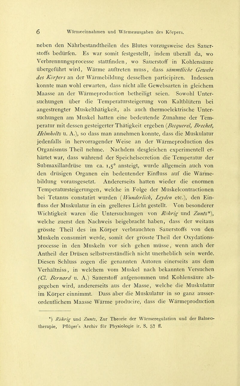 neben den Nährbestandtheilen des Blutes vorzugsweise des Sauer- stoffs bedürfen. Es war somit festgestellt, indem überall da, wo Verbrennungsprocesse stattfinden, wo Sauerstoff in Kohlensäure übergeführt wird, Wärme auftreten muss, dass sämmtliche Gewebe des Körpers an der Wärmebildung desselben participiren. Indessen konnte man wohl erwarten, dass nicht alle Gewebsarten in gleichem Maasse an der Wärmeproduction betheiligt seien. Sowohl Unter- suchungen über die Temperatursteigerung von Kaltblütern bei angestrengter Muskelthätigkeit, als auch thermoelektrische Unter- suchungen am Muskel hatten eine bedeutende Zunahme der Tem- peratur mit dessen gesteigerter Thätigkeit ergeben {Becquerel, Brechet, Hebnholtz u. A.), so dass man annehmen konnte, dass die Muskulatur jedenfalls in hervorragender Weise an der Wärmeproduction des Organismus Theil nehme. Nachdem desgleichen experimentell er- härtet war, dass während der Speichelsecretion die Temperatur der Submaxillardrüse um ca. 1,5 ansteigt, wurde allgemein auch von den drüsigen Organen ein bedeutender Einfluss auf die Wärme- bildung vorausgesetzt. Andererseits hatten wieder die enormen Temperatursteigerungen, welche in Folge der Muskelcontractionen bei Tetanus constatirt wurden (Wunderlich, Leyden etc.), den Ein- fluss der Muskulatur in ein gi-elleres Licht gestellt. Von besonderer Wichtigkeit waren die Untersuchungen von Röhrig und Zuntz*), welche zuerst den Nachweis beigebracht haben, dass der weitaus grösste Theil des im Körper verbrauchten Sauerstoffs von den Muskeln consumirt werde, somit der grösste Theil der Oxydations- processe in den Muskeln vor sich gehen müsse, wenn auch der Antheil der Drüsen selbstverständlich nicht unerheblich sein werde. Diesen Schluss zogen die genannten Autoren einerseits aus dem Verhältniss, in welchem vom Muskel nach bekannten Versuchen (Cl. Bernard u. A.) Sauerstoff aufgenommen und Kohlensäure ab- gegeben wird, andererseits aus der Masse, welche die Muskulatur im Körper einnimmt. Dass aber die Muskulatur in so ganz ausser- ordentlichem Maasse Wärme producire, dass die Wärmeproduction *) Röhrig und Ztmtz, Zur Theorie der Wärmeregulation und der Balneo- therapie. Pflüger's Archiv für Physiologie ir. S. 57 ff.