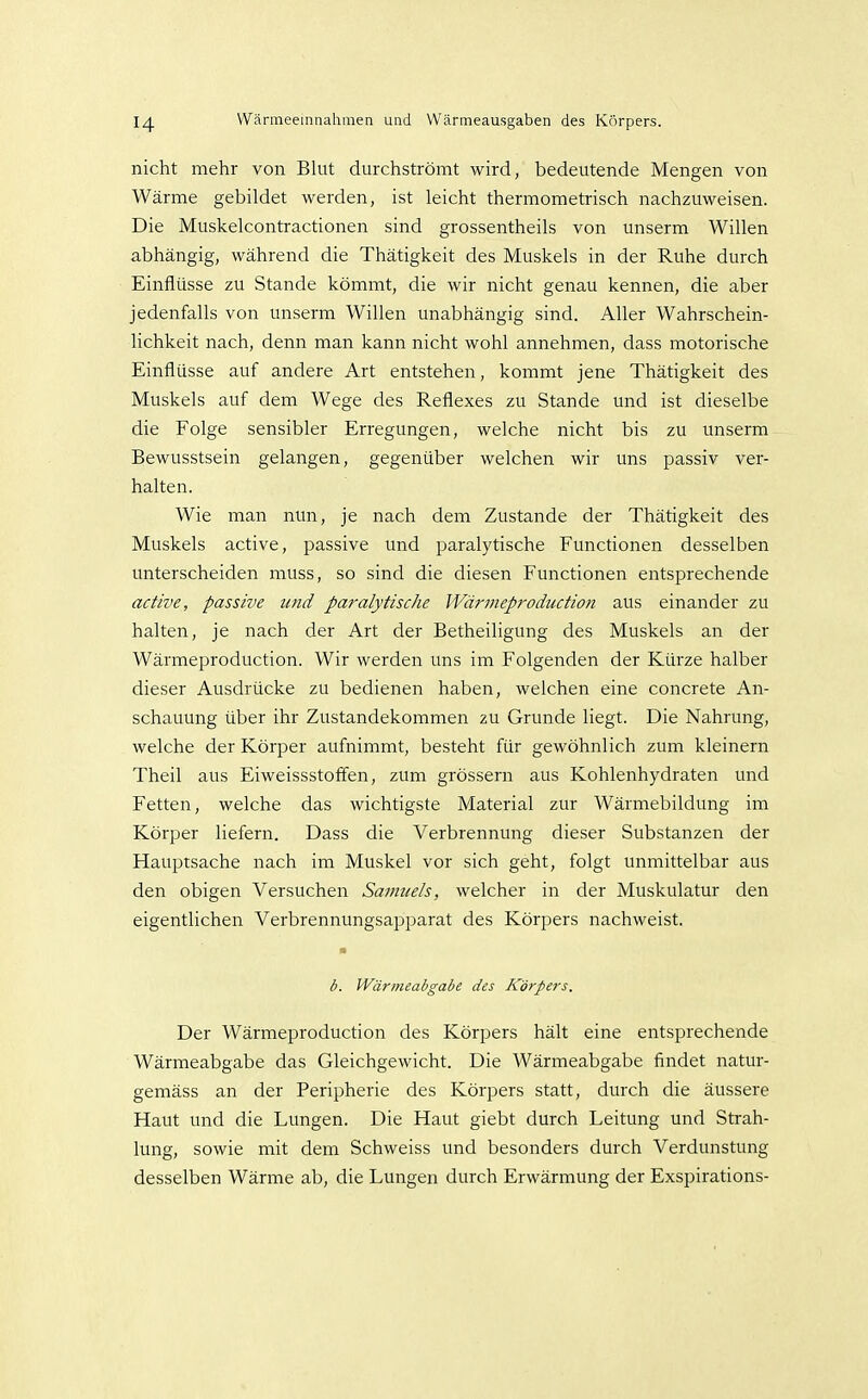 nicht mehr von Blut durchströmt wird, bedeutende Mengen von Wärme gebildet werden, ist leicht thermometrisch nachzuweisen. Die Muskelcontractionen sind grossentheils von unserm Willen abhängig, während die Thätigkeit des Muskels in der Ruhe durch Einflüsse zu Stande kömmt, die wir nicht genau kennen, die aber jedenfalls von unserm Willen unabhängig sind. Aller Wahrschein- lichkeit nach, denn man kann nicht wohl annehmen, dass motorische Einflüsse auf andere Art entstehen, kommt jene Thätigkeit des Muskels auf dem Wege des Reflexes zu Stande und ist dieselbe die Folge sensibler Erregungen, welche nicht bis zu unserm Bewusstsein gelangen, gegenüber welchen wir uns passiv ver- halten. Wie man nun, je nach dem Zustande der Thätigkeit des Muskels active, passive und paralytische Functionen desselben unterscheiden muss, so sind die diesen Functionen entsprechende active, passive und paralytische Wärmeproduction aus einander zu halten, je nach der Art der Betheiligung des Muskels an der Wärmeproduction. Wir werden uns im Folgenden der Kürze halber dieser Ausdrücke zu bedienen haben, welchen eine concrete An- schauung über ihr Zustandekommen zu Grunde liegt. Die Nahrung, welche der Körper aufnimmt, besteht für gewöhnlich zum kleinern Theil aus Eiweissstoffen, zum grössern aus Kohlenhydraten und Fetten, welche das wichtigste Material zur Wärmebildung im Körper liefern. Dass die Verbrennung dieser Substanzen der Hauptsache nach im Muskel vor sich geht, folgt unmittelbar aus den obigen Versuchen Samuels, welcher in der Muskulatur den eigentlichen Verbrennungsapparat des Körpers nachweist. • b. Wärmeabgabe des Körpers. Der Wärmeproduction des Körpers hält eine entsprechende Wärmeabgabe das Gleichgewicht. Die Wärmeabgabe findet natur- gemäss an der Peripherie des Körpers statt, durch die äussere Haut und die Lungen. Die Haut giebt durch Leitung und Strah- lung, sowie mit dem Schweiss und besonders durch Verdunstung desselben Wärme ab, die Lungen durch Erwärmung der Exspirations-