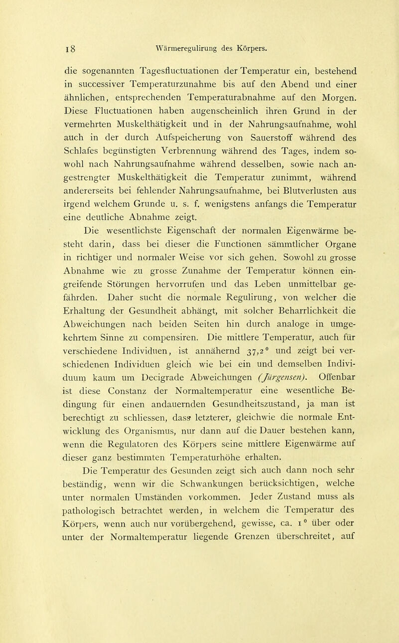 die sogenannten Tagesfluctuationen der Temperatur ein, bestehend in successiver Temperaturzunahme bis auf den Abend und einer ähnlichen, entsprechenden Temperaturabnahme auf den Morgen. Diese Fluctuationen haben augenscheinlich ihren Grund in der vermehrten Muskelthätigkeit und in der Nahrungsaufnahme, wohl auch in der durch Aufspeicherung von Sauerstoff während des Schlafes begünstigten Verbrennung während des Tages, indem so- wohl nach Nahrungsaufnahme während desselben, sowie nach an- gestrengter Muskelthätigkeit die Temperatur zunimmt, während andererseits bei fehlender Nahrungsaufnahme, bei Blutverlusten aus irgend welchem Grunde u. s. f. wenigstens anfangs die Temperatur eine deutliche Abnahme zeigt. Die wesentlichste Eigenschaft der normalen Eigenwärme be- steht darin, dass bei dieser die Functionen sämmtlicher Organe in richtiger und normaler Weise vor sich gehen. Sowohl zu grosse Abnahme wie zu grosse Zunahme der Temperatur können ein- greifende Störungen hervorrufen und das Leben unmittelbar ge- fährden. Daher sucht die normale Regulirung, von welcher die Erhaltung der Gesundheit abhängt, mit solcher Beharrlichkeit die Abweichungen nach beiden Seiten hin durch analoge in umge- kehrtem Sinne zu compensiren. Die mittlere Temperatur, auch für verschiedene Individuen, ist annähernd 37,2 und zeigt bei ver- schiedenen Individuen gleich wie bei ein und demselben Indivi- duum kaum um Decigrade Abweichungen (Jürgensen). Offenbar ist diese Constanz der Normaltemperatur eine wesentliche Be- dingung für einen andauernden Gesundheitszustand, ja man ist berechtigt zu schliessen, dass letzterer, gleichwie die normale Ent- wicklung des Organismus, nur dann auf die Dauer bestehen kann, wenn die Regulatoren des Körpers seine mittlere Eigenwärme auf dieser ganz bestimmten Temperaturhöhe erhalten. Die Temperatur des Gesunden zeigt sich auch dann noch sehr beständig, wenn wir die Schwankungen berücksichtigen, welche unter normalen Umständen vorkommen. Jeder Zustand muss als pathologisch betrachtet werden, in welchem die Temperatur des Körpers, wenn auch nur vorübergehend, gewisse, ca. i über oder unter der Normaltemperatur liegende Grenzen überschreitet, auf