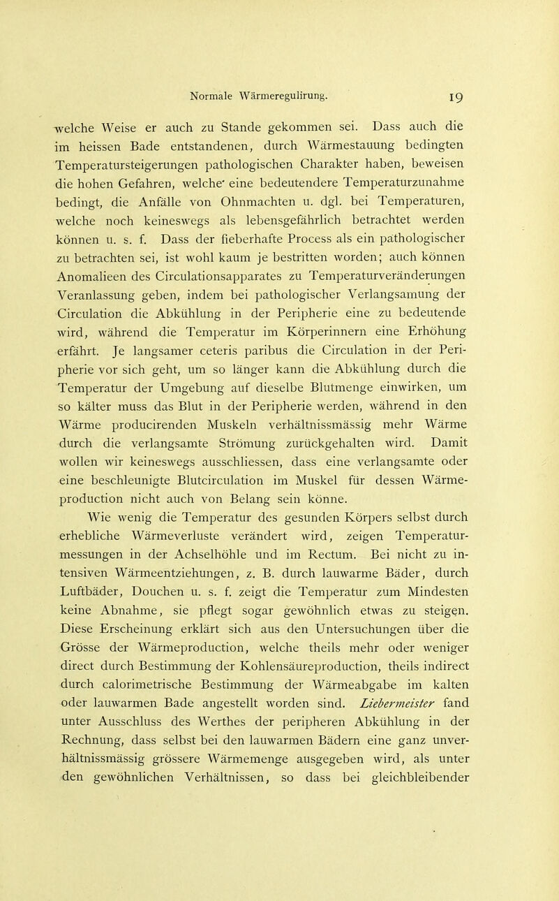 welche Weise er auch zu Stande gekommen sei. Dass auch die im heissen Bade entstandenen, durch Wärmestauung bedingten Temperatursteigerungen pathologischen Charakter haben, beweisen die hohen Gefahren, welche' eine bedeutendere Temperaturzunahme bedingt, die Anfälle von Ohnmächten u. dgl. bei Temperaturen, welche noch keineswegs als lebensgefährlich betrachtet werden können u. s. f. Dass der fieberhafte Process als ein pathologischer zu betrachten sei, ist wohl kaum je bestritten worden; auch können Anomalieen des Circulationsapparates zu Temperaturveränderungen Veranlassung geben, indem bei pathologischer Verlangsamung der Circulation die Abkühlung in der Peripherie eine zu bedeutende wird, während die Temperatur im Körperinnern eine Erhöhung erfährt. Je langsamer ceteris paribus die Circulation in der Peri- pherie vor sich geht, um so länger kann die Abkühlung durch die Temperatur der Umgebung auf dieselbe Blutmenge einwirken, um so kälter muss das Blut in der Peripherie werden, während in den Wärme producirenden Muskeln verhältnissmässig mehr Wärme durch die verlangsamte Strömung zurückgehalten wird. Damit wollen wir keineswegs ausschliessen, dass eine verlangsamte oder eine beschleunigte Blutcirculation im Muskel für dessen Wärme- production nicht auch von Belang sein könne. Wie wenig die Temperatur des gesunden Körpers selbst durch erhebliche Wärmeverluste verändert wird, zeigen Temperatur- messungen in der Achselhöhle und im Rectum. Bei nicht zu in- tensiven Wärmeentziehungen, z. B. durch lauwarme Bäder, durch Luftbäder, Douchen u. s. f. zeigt die Temperatur zum Mindesten keine Abnahme, sie pflegt sogar gewöhnlich etwas zu steigen. Diese Erscheinung erklärt sich aus den Untersuchungen über die Grösse der Wärmeproduction, welche theils mehr oder weniger direct durch Bestimmung der Kohlensäureproduction, theils indirect durch calorimetrische Bestimmung der Wärmeabgabe im kalten oder lauwarmen Bade angestellt worden sind. Liebermeister fand unter Ausschluss des Werthes der peripheren Abkühlung in der Rechnung, dass selbst bei den lauwarmen Bädern eine ganz unver- hältnissmässig grössere Wärmemenge ausgegeben wird, als unter den gewöhnlichen Verhältnissen, so dass bei gleichbleibender