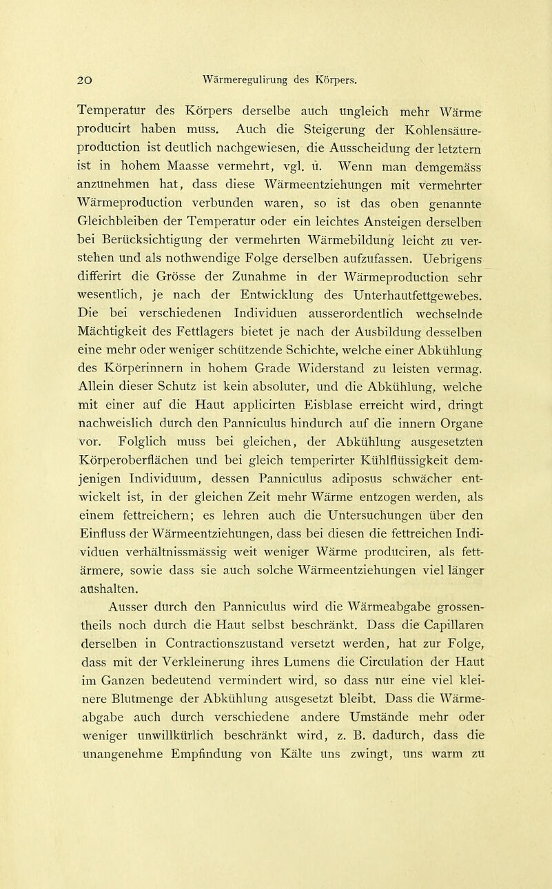 Temperatur des Körpers derselbe auch ungleich mehr Wärme producirt haben muss. Auch die Steigerung der Kohlensäure- production ist deutlich nachgewiesen, die Ausscheidung der letztern ist in hohem Maasse vermehrt, vgl. ü. Wenn man demgemäss anzunehmen hat, dass diese Wärmeentziehungen mit vermehrter Wärmeproduction verbunden waren, so ist das oben genannte Gleichbleiben der Temperatur oder ein leichtes Ansteigen derselben bei Berücksichtigung der vermehrten Wärmebildung leicht zu ver- stehen und als nothwendige Folge derselben aufzufassen. Uebrigens differirt die Grösse der Zunahme in der Wärmeproduction sehr wesentlich, je nach der Entwicklung des Unterhautfettgewebes. Die bei verschiedenen Individuen ausserordentlich wechselnde Mächtigkeit des Fettlagers bietet je nach der Ausbildung desselben eine mehr oder weniger schützende Schichte, welche einer Abkühlung des Körperinnern in hohem Grade Widerstand zu leisten vermag. Allein dieser Schutz ist kein absoluter, und die Abkühlung, welche mit einer auf die Haut applicirten Eisblase erreicht wird, dringt nachweislich durch den Panniculus hindurch auf die innern Organe vor. Folglich muss bei gleichen, der Abkühlung ausgesetzten Körperoberflächen imd bei gleich temperirter Kühlflüssigkeit dem- jenigen Individuum, dessen Panniculus adiposus schwächer ent- wickelt ist, in der gleichen Zeit mehr Wärme entzogen werden, als einem fettreichern; es lehren auch die Untersuchungen über den Einfluss der Wärmeentziehungen, dass bei diesen die fettreichen Indi- viduen verhältnissmässig weit weniger Wärme produciren, als fett- ärmere, sowie dass sie auch solche Wärmeentziehungen viel länger aushalten. Ausser durch den Panniculus wird die Wärmeabgabe grossen- theils noch durch die Haut selbst beschränkt. Dass die Capillaren derselben in Contractionszustand versetzt werden, hat zur Folge, dass mit der Verkleinerung ihres Lumens die Circulation der Haut im Ganzen bedeutend vermindert wird, so dass nur eine viel klei- nere Blutmenge der Abkühlung ausgesetzt bleibt. Dass die Wärme- abgabe auch durch verschiedene andere Umstände mehr oder weniger unwillkürlich beschränkt wird, z. B. dadurch, dass die imangenehme Empfindung von Kälte uns zwingt, uns warm zu