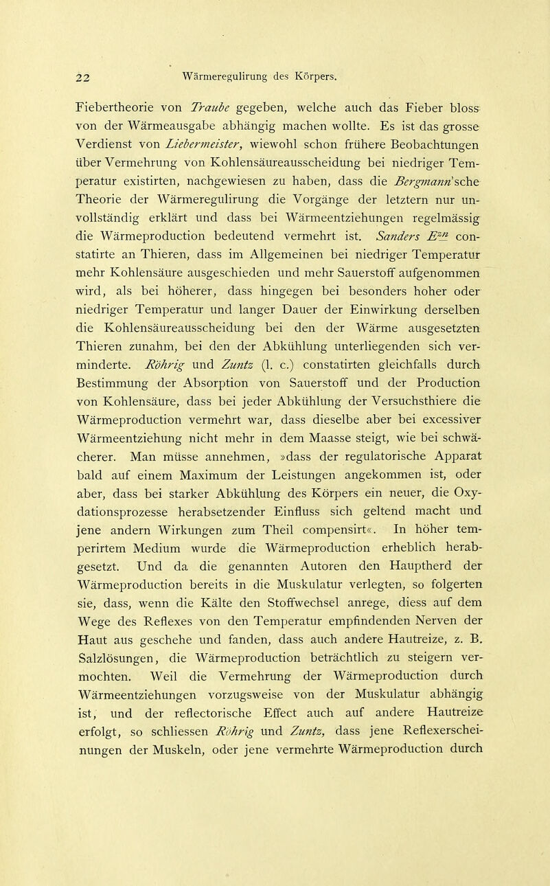 Fiebertheorie von Traube gegeben, welche auch das Fieber bloss^ von der Wärraeausgabe abhängig machen wollte. Es ist das grosse Verdienst von Liebermeister, wiewohl schon frühere Beobachtungen über Vermehrung von Kohlensäureausscheidung bei niedriger Tem- peratur existirten, nachgewiesen zu haben, dass die Bergmann ?,ch& Theorie der Wärmeregulirung die Vorgänge der letztern nur un- vollständig erklärt und dass bei Wärmeentziehungen regelmässig die Wärmeproduction bedeutend vermehrt ist. Sanders E^Jl con- statirte an Thieren, dass im Allgemeinen bei niedriger Temperatur mehr Kohlensäure ausgeschieden und mehr Sauerstoff aufgenommen wird, als bei höherer, dass hingegen bei besonders hoher oder niedriger Temperatur und langer Dauer der Einwirkung derselben die Kohlensäureausscheidung bei den der Wärme ausgesetzten Thieren zunahm, bei den der Abkühlung unterliegenden sich ver- minderte. Röhrig und Zuntz (1. c.) constatirten gleichfalls durch Bestimmung der Absorption von Sauerstoff und der Production von Kohlensäure, dass bei jeder Abkühlung der Versuchsthiere die Wärmeproduction vermehrt war, dass dieselbe aber bei excessiver Wärmeentziehung nicht mehr in dem Maasse steigt, wie bei schwä- cherer. Man müsse annehmen, »dass der regulatorische Apparat bald auf einem Maximum der Leistungen angekoramen ist, oder aber, dass bei starker Abkühlung des Körpers ein neuer, die Oxy- dationsprozesse herabsetzender Einfluss sich geltend macht und jene andern Wirkungen zum Theil compensirt«. In höher tem- perirtem Medium wurde die Wärmeproduction erheblich herab- gesetzt. Und da die genannten Autoren den Hauptherd der Wärmeproduction bereits in die Muskulatur verlegten, so folgerten sie, dass, wenn die Kälte den Stoffwechsel anrege, diess auf dem Wege des Reflexes von den Temperatur empfindenden Nerven der Haut aus geschehe und fanden, dass auch andere Hautreize, z. B. Salzlösungen, die Wärmeproduction beträchtlich zu steigern ver- mochten. Weil die Vermehrung der Wärmeproduction durch Wärmeentziehungen vorzugsweise von der Muskulatur abhängig ist, und der reflectorische Effect auch auf andere Hautreize erfolgt, so schliessen Rohrig und Zmitz, dass jene Reflexerschei- nungen der Muskeln, oder jene vermehrte Wärmeproduction durch