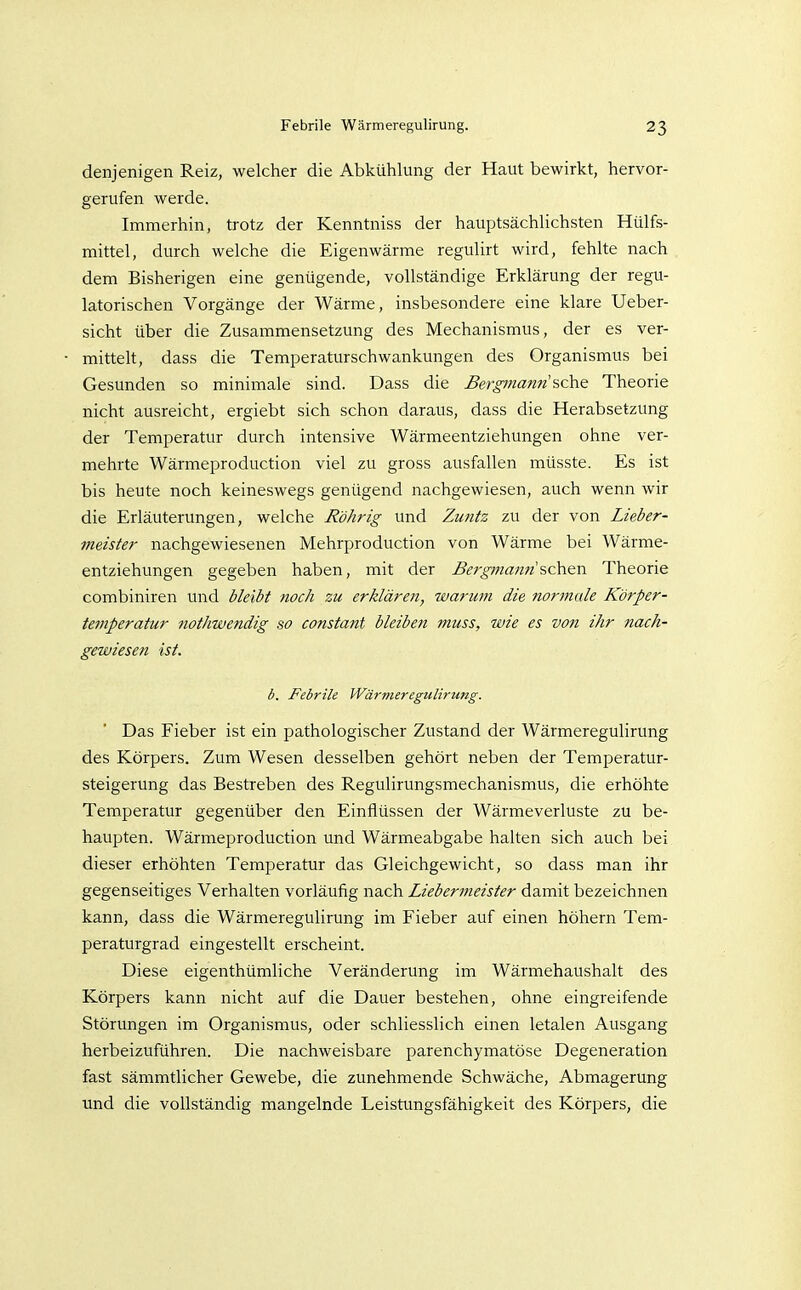 denjenigen Reiz, welcher die Abkühlung der Haut bewirkt, hervor- gerufen werde. Immerhin, trotz der Kenntniss der hauptsächlichsten Hülfs- mittel, durch welche die Eigenwärme regulirt wird, fehlte nach dem Bisherigen eine genügende, vollständige Erklärung der regu- latorischen Vorgänge der Wärme, insbesondere eine klare Ueber- sicht über die Zusammensetzung des Mechanismus, der es ver- mittelt, dass die Temperaturschwankungen des Organismus bei Gesunden so minimale sind. Dass die Bergmann ^che Theorie nicht ausreicht, ergiebt sich schon daraus, dass die Herabsetzung der Temperatur durch intensive Wärmeentziehungen ohne ver- mehrte Wärmeproduction viel zu gross ausfallen müsste. Es ist bis heute noch keineswegs genügend nachgewiesen, auch wenn wir die Erläuterungen, welche Röhrig und Zu?itz zu der von Lieber- meister nachgewiesenen Mehrproduction von Wärme bei Wärme- entziehungen gegeben haben, mit der Bergi?ianfi ?,ch&i\ Theorie combiniren und bleibt noch zu erklären, warum die normale Körper- temperatur nothwendig so constant bleiben muss, wie es von ihr nach- gewiesen ist. b. Febrile Wärmeregulirung. Das Fieber ist ein pathologischer Zustand der Wärmeregulirung des Körpers. Zum Wesen desselben gehört neben der Temperatur- steigerung das Bestreben des Regulirungsmechanismus, die erhöhte Temperatur gegenüber den Einflüssen der Wärmeverluste zu be- haupten. Wärmeproduction und Wärmeabgabe halten sich auch bei dieser erhöhten Temperatur das Gleichgewicht, so dass man ihr gegenseitiges Verhalten vorläufig nach Liebermeister damit bezeichnen kann, dass die Wärmeregulirung im Fieber auf einen höhern Tem- peraturgrad eingestellt erscheint. Diese eigenthümliche Veränderung im Wärmehaushalt des Körpers kann nicht auf die Dauer bestehen, ohne eingreifende Störungen im Organismus, oder schliesslich einen letalen Ausgang herbeizuführen. Die nachweisbare parenchymatöse Degeneration fast sämmtlicher Gewebe, die zunehmende Schwäche, Abmagerung und die vollständig mangelnde Leistimgsfähigkeit des Körpers, die