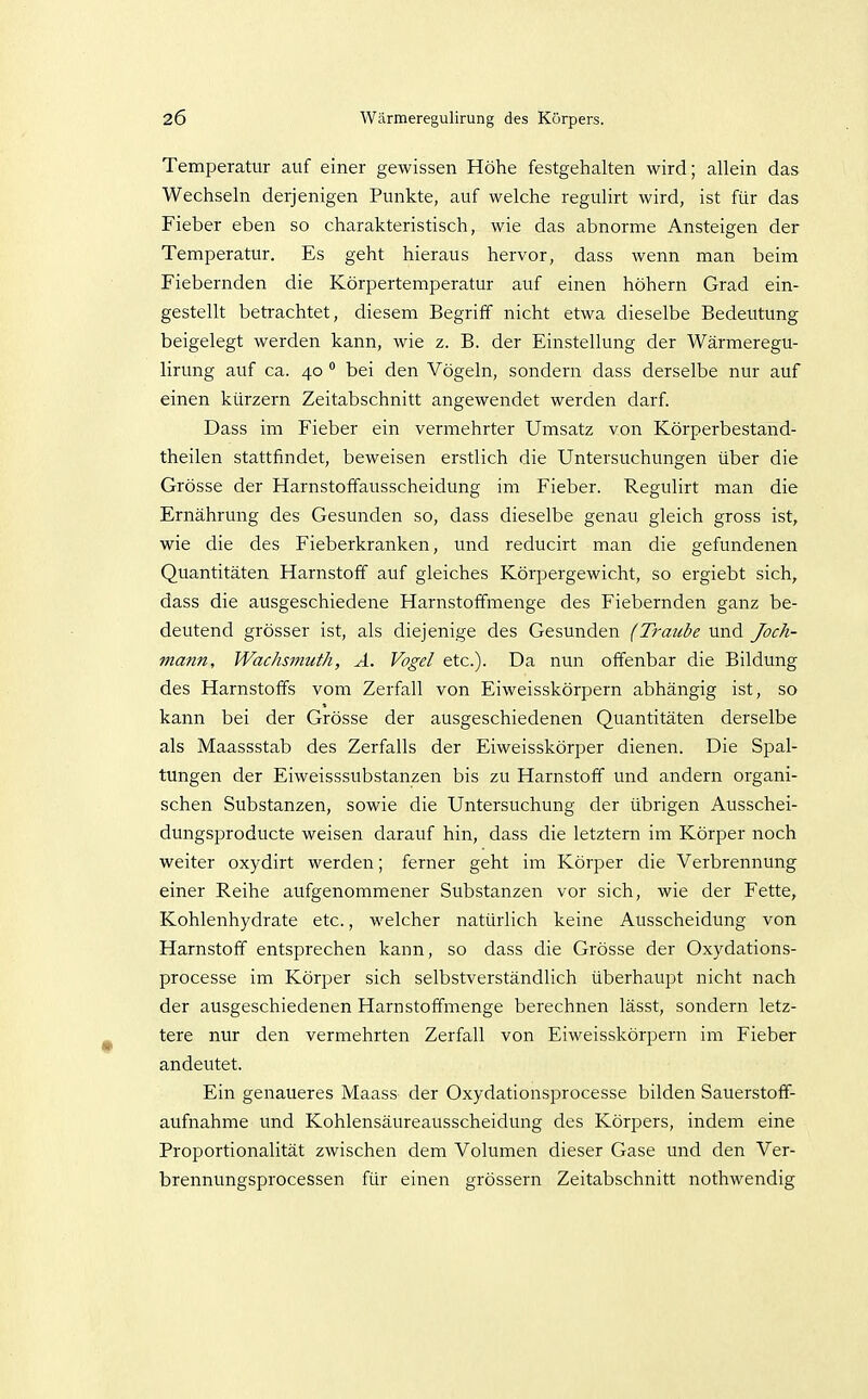 Temperatur auf einer gewissen Höhe festgehalten wird; allein das Wechseln derjenigen Punkte, auf welche regulirt wird, ist für das Fieber eben so charakteristisch, wie das abnorme Ansteigen der Temperatur. Es geht hieraus hervor, dass wenn man beim Fiebernden die Körpertemperatur auf einen höhern Grad ein- gestellt betrachtet, diesem Begriff nicht etwa dieselbe Bedeutung beigelegt werden kann, wie z. B. der Einstellung der Wärmeregu- lirung auf ca. 40  bei den Vögeln, sondern dass derselbe nur auf einen kürzern Zeitabschnitt angewendet werden darf. Dass im Fieber ein vermehrter Umsatz von Körperbestand- theilen stattfindet, beweisen erstlich die Untersuchungen über die Grösse der Harnstoffausscheidung im Fieber. Regulirt man die Ernährung des Gesunden so, dass dieselbe genau gleich gross ist, wie die des Fieberkranken, und reducirt man die gefundenen Quantitäten Harnstoff auf gleiches Körpergewicht, so ergiebt sich, dass die ausgeschiedene Harnstoffmenge des Fiebernden ganz be- deutend grösser ist, als diejenige des Gesunden (Traube und Joch- mann, Wachsmuth, A. Vogel etc.). Da nun offenbar die Bildung des Harnstoffs vom Zerfall von Eiweisskörpern abhängig ist, so kann bei der Grösse der ausgeschiedenen Quantitäten derselbe als Maassstab des Zerfalls der Eiweisskörper dienen. Die Spal- tungen der Eiweisssubstanzen bis zu Harnstoff und andern organi- schen Substanzen, sowie die Untersuchung der übrigen Ausschei- dungsproducte weisen darauf hin, dass die letztern im Körper noch weiter oxydirt werden; ferner geht im Körper die Verbrennung einer Reihe aufgenommener Substanzen vor sich, wie der Fette, Kohlenhydrate etc., welcher natürlich keine Ausscheidung von Harnstoff entsprechen kann, so dass die Grösse der Oxydations- processe im Körper sich selbstverständlich überhaupt nicht nach der ausgeschiedenen Harnstoffinenge berechnen lässt, sondern letz- tere nur den vermehrten Zerfall von Eiweisskörpern im Fieber andeutet. Ein genaueres Maass der Oxydationsprocesse bilden Sauerstoff- aufnahme und Kohlensäureausscheidung des Körpers, indem eine Proportionalität zwischen dem Volumen dieser Gase und den Ver- brennungsprocessen für einen grössern Zeitabschnitt nothwendig