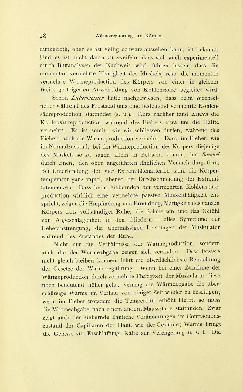 dunkelroth, oder selbst völlig schwarz aussehen kann, ist bekannt. Und es ist nicht daran zu zweifeln, dass sich auch experimentell durch Blutanalysen der Nachweis wird führen lassen, dass die momentan vermehrte Thätigkeit des Muskels, resp. die momentan vermehrte Wärmeproduction des Körpers von einer in gleicher Weise gesteigerten Ausscheidung von Kohlensäure begleitet wird. Schon Liebermeister hatte nachgewiesen, dass beim Wechsel- fieber während des Froststadiums eine bedeutend vermehrte Kohlen- säureproduction stattfindet (s. u.). Kurz nachher fand Leyden die Kohlensäureproduction während des Fiebers etwa um die Hälfte vermehrt. Es ist somit, wie wir schliessen dürfen, während des Fiebers auch die Wärmeproduction vermehrt. Dass im Fieber, wie im Normalzustand, bei der Wärmeproduction des Körpers diejenige des Muskels so zu sagen allein in Betracht kömmt, hat Sa7?iuel durch einen, den oben angeführten ähnlichen Versuch dargethan. Bei Unterbindung der vier Extremitätenarterien sank die Körper- temperatur ganz rapid, ebenso bei Durchschneidung der Extremi- tätennerven. Dass beim Fiebernden der vermehrten Kohlensäure- production wirklich eine vermehrte passive Muskelthätigkeit ent- spricht, zeigen die Empfindung von Ermüdung, Mattigkeit des ganzen Körpers trotz vollständiger Ruhe, die Schmerzen und das Gefühl von Abgeschlagenheit in den Gliedern — alles Symptome der Ueberanstrengung, der übermässigen Leistungen der Muskulatur während des Zustandes der Ruhe. Nicht nur die Verhältnisse der Wärmeproduction, sondern auch die der Wärmeabgabe zeigen sich verändert. Dass letztere nicht gleich bleiben können, lehrt die oberflächlichste Betrachtung der Gesetze der Wärmeregulirung. Wenn bei einer Zunahme der Wärmeproduction durch vermehrte Thätigkeit der Muskulatur diese noch bedeutend höher geht, vermag die Wärmeabgabe die über- schüssige Wärme im Verlauf von einiger Zeit wieder zu beseitigen; wenn im Fieber trotzdem die Temperatur erhöht bleibt, so muss die Wärmeabgabe nach einem andern Maassstabe stattfinden. Zwar zeigt auch der Fiebernde ähnliche Veränderungen im Contractions- zustand der Capillaren der Haut, wie der Gesunde; Wärme bringt die Gefässe zur Erschlalfung, Kälte zur Verengerung u. s. f. Die