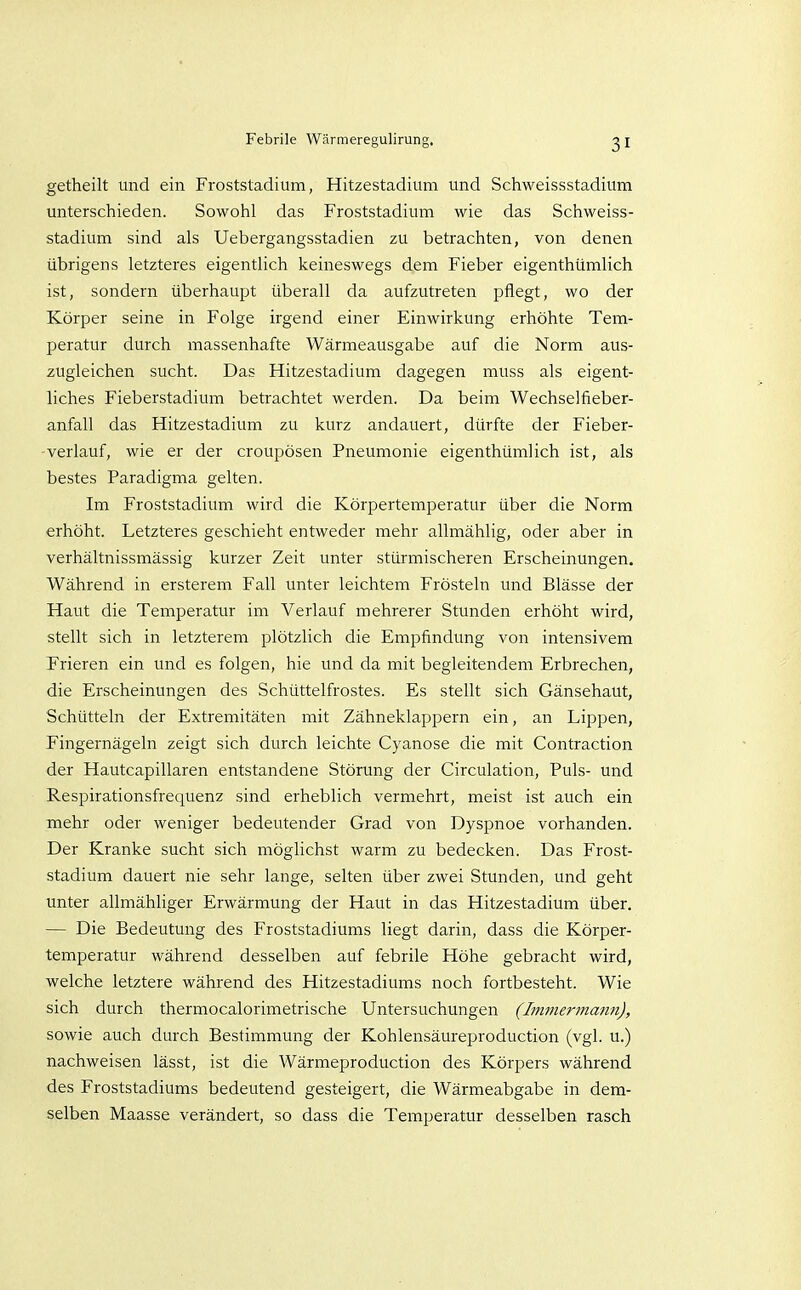 getheilt und ein Froststadium, Hitzestadium und Schweissstadium unterschieden. Sowohl das Froststadium wie das Schweiss- stadium sind als Uebergangsstadien zu betrachten, von denen übrigens letzteres eigentlich keineswegs dem Fieber eigenthümlich ist, sondern überhaupt überall da aufzutreten pflegt, wo der Körper seine in Folge irgend einer Einwirkung erhöhte Tem- peratur durch massenhafte Wärmeausgabe auf die Norm aus- zugleichen sucht. Das Hitzestadium dagegen muss als eigent- liches Fieberstadium betrachtet werden. Da beim Wechselfieber- anfall das Hitzestadium zu kurz andauert, dürfte der Fieber- - verlauf, wie er der croupösen Pneumonie eigenthümlich ist, als bestes Paradigma gelten. Im Froststadium wird die Körpertemperatur über die Norm erhöht. Letzteres geschieht entweder mehr allmählig, oder aber in verhältnissmässig kurzer Zeit unter stürmischeren Erscheinungen. Während in ersterem Fall unter leichtem Frösteln und Blässe der Haut die Temperatur im Verlauf mehrerer Stunden erhöht wird, stellt sich in letzterem plötzlich die Empfindung von intensivem Frieren ein und es folgen, hie und da mit begleitendem Erbrechen, die Erscheinungen des Schüttelfrostes. Es stellt sich Gänsehaut, Schütteln der Extremitäten mit Zähneklappern ein, an Lippen, Fingernägeln zeigt sich durch leichte Cyanose die mit Contraction der Hautcapillaren entstandene Störung der Circulation, Puls- und Respirationsfrequenz sind erheblich vermehrt, meist ist auch ein mehr oder weniger bedeutender Grad von Dyspnoe vorhanden. Der Kranke sucht sich möglichst warm zu bedecken. Das Frost- stadium dauert nie sehr lange, selten über zwei Stunden, und geht unter allmähliger Erwärmung der Haut in das Hitzestadium über. — Die Bedeutung des Froststadiums liegt darin, dass die Körper- temperatur während desselben auf febrile Höhe gebracht wird, welche letztere während des Hitzestadiums noch fortbesteht. Wie sich durch thermocalorimetrische Untersuchungen (Bnmermann), sowie auch durch Bestimmung der Kohlensäureproduction (vgl. u.) nachweisen lässt, ist die Wärmeproduction des Körpers während des Froststadiums bedeutend gesteigert, die Wärmeabgabe in dem- selben Maasse verändert, so dass die Temperatur desselben rasch
