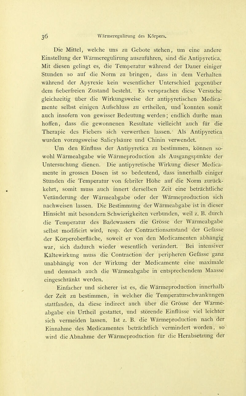 Die Mittel, welche uns zu Gebote stehen, um eine andere Einstellung der Wärmeregulirung auszuführen, sind die Antipyretica. Mit diesen gelingt es, die Temperatur während der Dauer einiger Stunden so auf die Norm zu bringen, dass in dem Verhalten während der Apyrexie kein wesentlicher Unterschied gegenüber dem fieberfreien Zustand besteht. Es versprachen diese Versuche gleichzeitig über die Wirkungsweise der antipyretischen Medica- mente selbst einigen Aufschluss zu ertheilen, und konnten somit auch insofern von gewisser Bedeutung werden; endlich durfte man hoffen, dass die gewonnenen Resultate vielleicht auch für die Therapie des Fiebers sich verwerthen lassen.' Als Antipyretica wurden vorzugsweise Salicylsäure und Chinin verwendet. Um den Einfluss der Antipyretica zu bestimmen, können so- wohl Wärmeabgabe wie Wärmeproduction als Ausgangspunkte der Untersuchung dienen. Die antipyretische Wirkung dieser Medica- mente in grossen Dosen ist so bedeutend, dass innerhalb einiger Stunden die Temperatur von febriler Höhe auf die Norm zurück- kehrt, somit muss auch innert derselben Zeit eine beträchtliche Veränderung der Wärmeabgabe oder der Wärmeproduction sich nachweisen lassen. Die Bestimmung der Wärmeabgabe ist in dieser Hinsicht mit besondern Schwierigkeiten verbunden, weil z. B. durch die Temperatur des Badewassers die Grösse der Wärmeabgabe selbst modificirt wird, resp. der Contractionszustand der Gefässe der Körperoberfläche, soweit er von den Medicamenten abhängig war, sich dadurch wieder wesentlich verändert. Bei intensiver Kältewirkung muss die Contraction der peripheren Gefässe ganz unabhängig von der Wirkung der Medicamente eine maximale und demnach auch die Wärmeabgabe in entsprechendem Maasse eingeschränkt werden. Einfacher und sicherer ist es, die Wärmeproduction innerhalb der Zeit zu bestimmen, in welcher die Temperaturschwankungen stattfanden, da diese indirect auch über die Grösse der Wärme- abgabe ein Urtheil gestattet, und störende Einflüsse viel leichter sich vermeiden lassen. Ist z. B. die Wärmeproduction nach der Einnahme des Medicamentes beträchtlich vermindert worden, so wird die Abnahme der Wärmeproduction für die Herabsetzung der