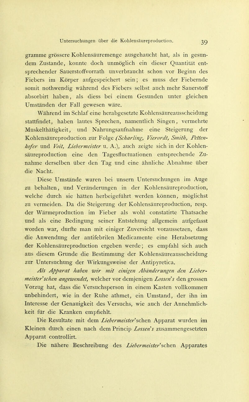 gramme grössere Kohlensäuremenge ausgehaucht hat, als in gesun- dem Zustande, konnte doch unmöglich ein dieser Quantität ent- sprechender Sauerstoffvorrath unverbraucht schon vor Beginn des Fiebers im Körper aufgespeichert sein; es muss der Fiebernde somit nothwendig während des Fiebers selbst auch mehr Sauerstoff absorbirt haben, als diess bei einem Gesunden unter gleichen Umständen der Fall gewesen wäre. Während im Schlaf eine herabgesetzte Kohlensäureausscheidung stattfindet, haben lautes Sprechen, namentlich Singen, vermehrte Muskelthätigkeit, und Nahrungsaufnahme eine Steigerung der Kohlensäureproduction zur Folge (Scharling, Vierordt, Smith, Petten- kofer und Voit, Lieberfneister u. A.), auch zeigte sich in der Kohlen- säureproduction eine den Tagesfluctuationen entsj^rechende Zu- nahme derselben über den Tag und eine ähnliche Abnahme über die Nacht. Diese Umstände waren bei unsern Untersuchungen im Auge zu behalten, und Veränderungen in der Kohlensäureproduction, welche durch sie hätten herbeigeführt werden können, möglichst zu vermeiden. Da die Steigerung der Kohlensäureproduction, resp. der Wärmeproduction im Fieber als wohl constatirte Thatsache und als eine Bedingung seiner Entstehung allgemein aufgefasst worden war, durfte man mit einiger Zuversicht voraussetzen, dass die Anwendung der antifebrilen Medicamente eine Herabsetzung der Kohlensäureproduction ergeben werde; es empfahl sich auch aus diesem Grunde die Bestimmung der Kohlensäureausscheidung zur Untersuchung der Wirkungsweise der Antipyretica. Als Apparat haben wir mit einigen Abändermigen den Lieber- meister'sehen angewendet, welcher vor demjenigen Lossen's den grossen Vorzug hat, dass die Versuchsperson in einem Kasten vollkommen unbehindert, wie in der Ruhe athmet, ein Umstand, der ihn im Interesse der Genauigkeit des Versuchs, wie auch der Annehmlich- keit für die Kranken empfiehlt. Die Resultate mit dem Liebermeister's,c\y&n Apparat wurden im Kleinen durch einen nach dem Princip Lossen's zusammengesetzten Apparat controllirt. Die nähere Beschreibung des Liebermeister'sehen Apparates