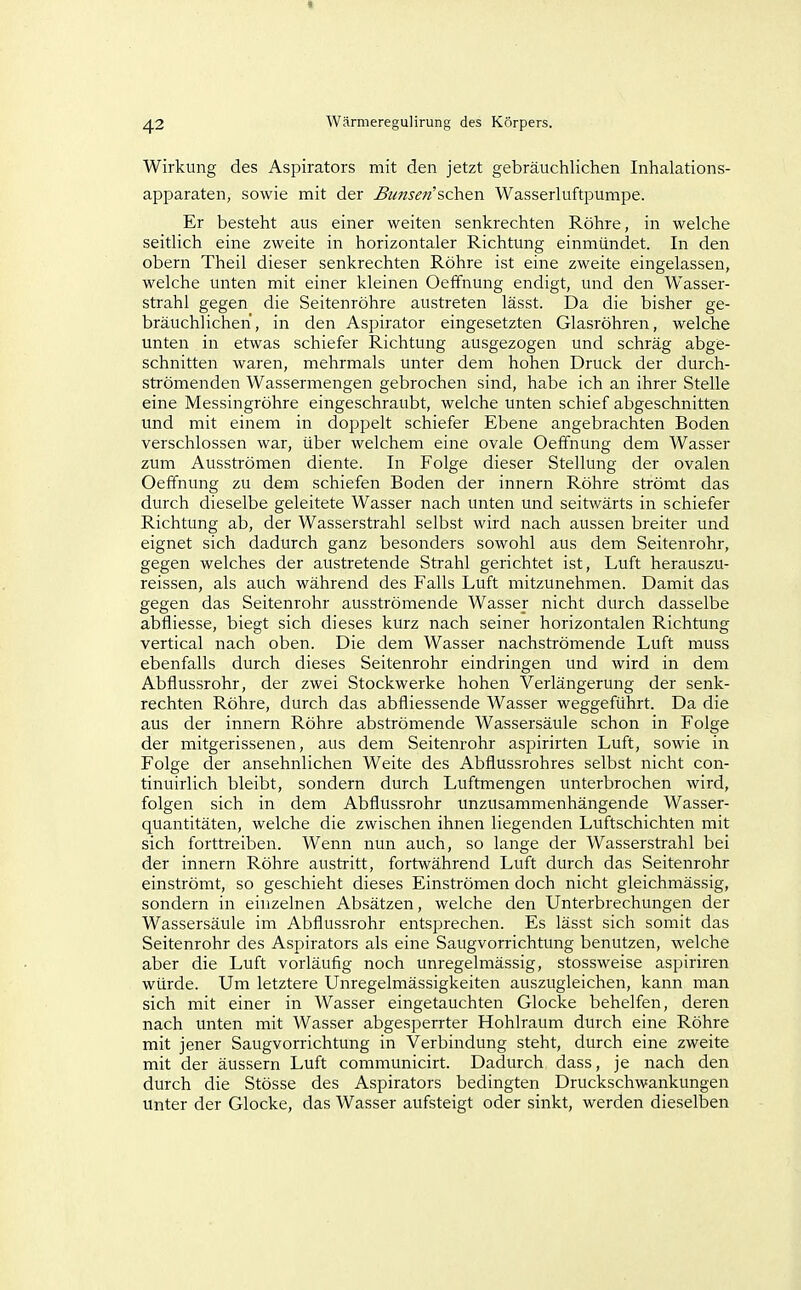 Wirkung des Aspirators mit den jetzt gebräuchlichen Inhalations- apparaten, sowie mit der Bunseti'acii&n Wasserluftpumpe. Er besteht aus einer weiten senkrechten Röhre, in welche seitlich eine zweite in horizontaler Richtung einmündet. In den obern Theil dieser senkrechten Röhre ist eine zweite eingelassen, welche unten mit einer kleinen Oeffnung endigt, und den Wasser- strahl gegen die Seitenröhre austreten lässt. Da die bisher ge- bräuchlichen, in den Aspirator eingesetzten Glasröhren, welche unten in etwas schiefer Richtung ausgezogen und schräg abge- schnitten waren, mehrmals unter dem hohen Druck der durch- strömenden Wassermengen gebrochen sind, habe ich an ihrer Stelle eine Messingröhre eingeschraubt, welche unten schief abgeschnitten und mit einem in doppelt schiefer Ebene angebrachten Boden verschlossen war, über welchem eine ovale Oeffnung dem Wasser zum Ausströmen diente. In Folge dieser Stellung der ovalen Oeffnung zu dem schiefen Boden der innern Röhre strömt das durch dieselbe geleitete Wasser nach unten und seitwärts in schiefer Richtung ab, der Wasserstrahl selbst wird nach aussen breiter und eignet sich dadurch ganz besonders sowohl aus dem Seitenrohr, gegen welches der austretende Strahl gerichtet ist, Luft herauszu- reissen, als auch während des Falls Luft mitzunehmen. Damit das gegen das Seitenrohr ausströmende Wasser nicht durch dasselbe abfliesse, biegt sich dieses kurz nach seiner horizontalen Richtung vertical nach oben. Die dem Wasser nachströmende Luft rauss ebenfalls durch dieses Seitenrohr eindringen und wird in dem Abflussrohr, der zwei Stockwerke hohen Verlängerung der senk- rechten Röhre, durch das abfliessende Wasser weggeführt. Da die aus der innern Röhre abströmende Wassersäule schon in Folge der mitgerissenen, aus dem Seitenrohr aspirirten Luft, sowie in Folge der ansehnlichen Weite des Abflussrohres selbst nicht con- tinuirlich bleibt, sondern durch Luftmengen unterbrochen wird, folgen sich in dem Abflussrohr unzusammenhängende Wasser- quantitäten, welche die zwischen ihnen liegenden Luftschichten mit sich forttreiben. Wenn nun auch, so lange der Wasserstrahl bei der innern Röhre austritt, fortwährend Luft durch das Seitenrohr einströmt, so geschieht dieses Einströmen doch nicht gleichmässig, sondern in einzelnen Absätzen, welche den Unterbrechungen der Wassersäule im Abflussrohr entsprechen. Es lässt sich somit das Seitenrohr des Aspirators als eine Saugvorrichtung benutzen, welche aber die Luft vorläufig noch unregelmässig, stossweise aspiriren würde. Um letztere Unregelmässigkeiten auszugleichen, kann man sich mit einer in Wasser eingetauchten Glocke behelfen, deren nach unten mit Wasser abgesperrter Hohlraum durch eine Röhre mit jener Saugvorrichtung in Verbindung steht, durch eine zweite mit der äussern Luft communicirt. Dadurch dass, je nach den durch die Stösse des Aspirators bedingten Druckschwankungen unter der Glocke, das Wasser aufsteigt oder sinkt, werden dieselben
