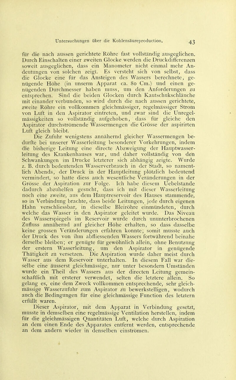 für die nach aussen gerichtete Röhre fast vollständig ausgeglichen. Durch Einschalten einer zweiten Glocke werden die Druckdifferenzen soweit ausgeglichen, dass ein Manometer nicht einmal mehr An- deutungen von solchen zeigt. Es versteht sich von selbst, dass die Glocke eine für das Ansteigen des Wassers berechnete, ge- nügende Höhe (in unserm Apparat ca. 80 Cm.) und einen ge- nügenden Durchmesser haben muss, um den Anforderungen zu entsprechen. Sind die beiden Glocken durch Kautschukschläuche mit einander verbunden, so wird durch die nach aussen gerichtete, zweite Röhre ein vollkommen gleichmässiger, regelmässiger Strom von Luft in den Aspirator eintreten, und zwar sind die Unregel- mässigkeiten so vollständig aufgehoben, dass für gleiche den Aspirator durchströmende Wassermengen die Grösse der aspirirten Luft gleich bleibt. Die Zufuhr wenigstens annähernd gleicher Wassermengen be- durfte bei unserer Wasserleitung besonderer Vorkehrungen, indem die bisherige Leitung eine directe Abzweigung der Hauptwasser- leitung des Krankenhauses war, und daher vollständig von den Schwankungen im Drucke letzterer sich abhängig zeigte. Wurde z. B. durch bedeutenden Wasserverbrauch in der Stadt, so nament- lich Abends, der Druck in der Hauptleitung plötzlich bedeutend vermindert, so hatte diess auch wesentliche Veränderungen in der Grösse der Aspiration zur Folge. Ich habe diesem Uebelstande dadurch abzuhelfen gesucht, dass ich mit dieser Wasserleitung noch eine zweite, aus dem Hauptreservoir des Hauses stammende, so in Verbindung brachte, dass beide Leitungen, jede durch eigenen Hahn verschliessbar, in dieselbe Bleiröhre einmündeten, durch welche das Wasser in den Aspirator geleitet wurde. Das Niveau des Wasserspiegels im Reservoir wurde durch ununterbrochenen Zufluss annähernd auf gleicher Höhe erhalten, so dass dasselbe keine grossen Veränderungen erfahren konnte; somit musste auch der Druck des von ihm abfliessenden Wassers fortwährend beinahe derselbe bleiben; er genügte für gewöhnlich allein, ohne Benutzung der erstem Wasserleitung, um den Aspirator in genügende Thätigkeit zu versetzen. Die Aspiration wurde daher meist durch Wasser aus dem Reservoir unterhalten. In diesem Fall war die- selbe eine äusserst gleichmässige, nur unter besondern Umständen wurde ein Theil des Wassers aus der directen Leitung gemein- schaftlich mit ersterer verwendet, selten die letztere allein. So gelang es, eine dem Zweck vollkommen entsprechende, sehr gleich- mässige Wasserzufuhr zum Aspirator zu bewerkstelligen, wodurch auch die Bedingungen für eine gleichmässige Function des letztern erfüllt waren. Dieser Aspirator, mit dem Apparat in Verbindung gesetzt, musste in demselben eine regelmässige Ventilation herstellen, indem für die gleichmässigen Quantitäten Luft, welche durch Aspiration an dem einen Ende des Apparates entfernt werden, entsprechende an dem andern wieder in denselben einströmen.