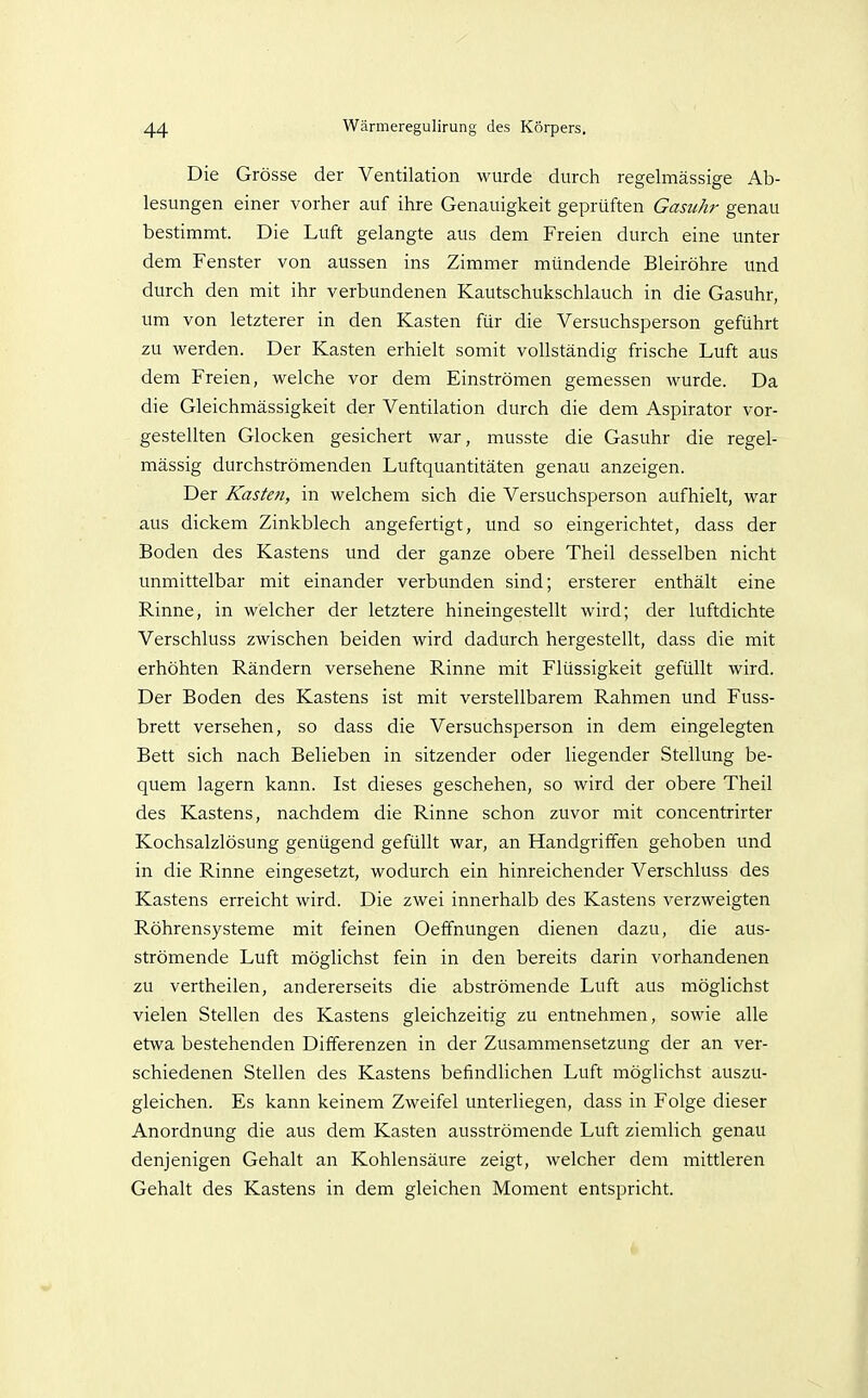 Die Grösse der Ventilation wurde durch regelmässige Ab- lesungen einer vorher auf ihre Genauigkeit geprüften Gasuhr genau bestimmt. Die Luft gelangte aus dem Freien durch eine unter dem Fenster von aussen ins Zimmer mündende Bleiröhre imd durch den mit ihr verbundenen Kautschukschlauch in die Gasuhr, um von letzterer in den Kasten für die Versuchsperson geführt zu werden. Der Kasten erhielt somit vollständig frische Luft aus dem Freien, welche vor dem Einströmen gemessen wurde. Da die Gleichmässigkeit der Ventilation durch die dem Aspirator vor- gestellten Glocken gesichert war, musste die Gasuhr die regel- mässig durchströmenden Luftquantitäten genau anzeigen. Der Kasten, in welchem sich die Versuchsperson aufhielt, war aus dickem Zinkblech angefertigt, und so eingerichtet, dass der Boden des Kastens und der ganze obere Theil desselben nicht unmittelbar mit einander verbunden sind; ersterer enthält eine Rinne, in welcher der letztere hineingestellt wird; der luftdichte Verschluss zwischen beiden wird dadurch hergestellt, dass die mit erhöhten Rändern versehene Rinne mit Flüssigkeit gefüllt wird. Der Boden des Kastens ist mit verstellbarem Rahmen und Fuss- brett versehen, so dass die Versuchsperson in dem eingelegten Bett sich nach Belieben in sitzender oder liegender Stellung be- quem lagern kann. Ist dieses geschehen, so wird der obere Theil des Kastens, nachdem die Rinne schon zuvor mit concentrirter Kochsalzlösung genügend gefüllt war, an Handgriffen gehoben und in die Rinne eingesetzt, wodurch ein hinreichender Verschluss des Kastens erreicht wird. Die zwei innerhalb des Kastens verzweigten Röhrensysteme mit feinen Oeffnungen dienen dazu, die aus- strömende Luft möglichst fein in den bereits darin vorhandenen zu vertheilen, andererseits die abströmende Luft aus möglichst vielen Stellen des Kastens gleichzeitig zu entnehmen, sowie alle etwa bestehenden Differenzen in der Zusammensetzung der an ver- schiedenen Stellen des Kastens befindlichen Luft möglichst auszu- gleichen. Es kann keinem Zweifel unterliegen, dass in Folge dieser Anordnung die aus dem Kasten ausströmende Luft ziemlich genau denjenigen Gehalt an Kohlensäure zeigt, welcher dem mittleren Gehalt des Kastens in dem gleichen Moment entspricht.