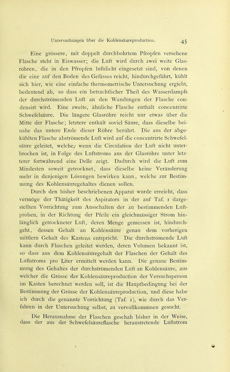 Eine grössere, mit doppelt durchbohrtem Pfropfen versehene Flasche steht in Eiswasser; die Luft wird durch zwei weite Glas- röhren, die in den Pfropfen luftdicht eingesetzt sind, von denen die eine auf den Boden des Gefässes reicht, hindurchgeführt, kühlt sich hier, wie eine einfache thermometrische Untersuchung ergiebt, bedeutend ab, so dass ein beträchtlicher Theil des Wasserdampfs der durchströmenden Luft an den Wandungen der Flasche con- densirt wird. Eine zweite, ähnliche Flasche enthält concentrirte Schwefelsäure. Die längere Glasröhre reicht nur etwas über die Mitte der Flasche; letztere enthält soviel Säure, dass dieselbe bei- nahe das untere Ende dieser Röhre berührt. Die aus der abge- kühlten Flasche abströmende Luft wird auf die concentrirte Schwefel- säure geleitet, welche,- wenn die Circulation der Luft nicht unter- brochen ist, in Folge des Luftstroms aus der Glasröhre unter letz- terer fortwährend eine Delle zeigt. Dadurch wird die Luft zum Mindesteii soweit getrocknet, dass dieselbe keine Veränderung mehr in denjenigen Lösungen bewirken kann, welche zur Bestim- mung des Kohlensäuregehaltes dienen sollen. Durch den bisher beschriebenen Apparat wurde erreicht, dass vermöge der Thätigkeit des Aspirators in der auf Taf. i darge- stellten Vorrichtung zum Ausschalten der zu bestimmenden Luft- proben, in der Richtung der Pfeile ein gleichmässiger Strom hin- länglich getrockneter Luft, deren Menge gemessen ist, hindurch- geht, dessen Gehalt an Kohlensäure genau dem vorherigen mittlem Gehalt des Kastens entspricht. Die durchströmende Luft kann durch Flaschen geleitet werden, deren Volumen bekannt ist, so dass aus dem Kohlensäuregehalt der Flaschen der Gehalt des Luftstroms pro Liter ermittelt werden kann. Die genaue Bestim- mung des Gehaltes der durchströmenden Luft an Kohlensäure, aus welcher die Grösse der Kohlensäureproduction der Versuchsperson im Kasten berechnet werden soll, ist die Hauptbedingung bei der Bestimmung der Grösse der Kohlensäureproduction, und diese habe ich durch die genannte Vorrichtung (Taf. i), wie durch das Ver- fahren in der Untersuchung selbst, zu vervollkommnen gesucht. Die Herausnahme der Flaschen geschah bisher in der Weise, dass der aus der Schwefelsäureflasche heraustretende Luftstrom