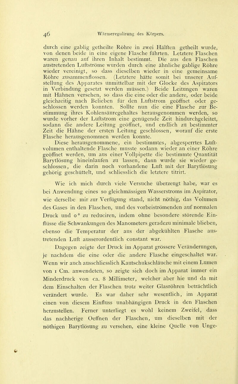 durch eine gabiig getheilte Röhre in zwei Hälften getheilt wurde, von denen beide in eine eigene Flasche führten. Letztere Flaschen waren genau auf ihren Inhalt bestimmt. Die aus den Flaschen austretenden Luftströme win-den durch eine ähnliche gabiige Röhre wieder vereinigt, so dass dieselben wieder in eine gemeinsame Röhre zusammenflössen. (Letztere hätte somit bei unserer Auf- stellung des Apparates unmittelbar mit der Glocke des Aspirators in Verbindtmg gesetzt werden müssen.) Beide Leitungen waren mit Hähnen versehen, so dass die eine oder die andere, oder beide gleichzeitig nach Belieben für den Luftstrom geöffnet oder ge- schlossen werden konnten. Sollte nun die eine Flasche zur Be- stimmung ihres Kohlensäuregehaltes herausgenommen werden, so wurde vorher der Luftstrom eine genügende Zeit hindurchgeleitet, sodann die andere Leitung geöffnet, und endlich zu bestimmter Zeit die Hähne der ersten Leitung geschlossen, worauf die erste Flasche herausgenommen werden konnte. Diese herausgenommene, ein bestimmtes, abgesperrtes Luft- volumen enthaltende Flasche musste sodann wieder an einer Röhre geöffnet werden, um aus einer Vollpipette die bestimmte Quantität Barytlösung hineinlaufen zu lassen, dann wurde sie wieder ge- schlossen, die darin noch vorhandene Luft mit der Barytlösung gehörig geschüttelt, und schliesslich die letztere titrirt. Wie ich mich durch viele Versuche überzeugt habe, war es bei Anwendung eines so gleichmässigen Wasserstroms im Aspirator, wie derselbe mir zur Verfügung stand, nicht nöthig, das Volumen des Gases in den Flaschen, und des vorbeiströmenden auf normalen Druck und o ° zu reduciren, indem ohne besondere störende Ein- flüsse die Schwankungen des Manometers geradezu minimale blieben, ebenso die Temperatur der aus der abgekühlten Flasche aus- tretenden Luft ausserordentlich constant war. Dagegen zeigte der Druck im Apparat grössere Veränderungen, je nachdem die eine oder die andere Flasche eingeschaltet war. Wenn wir auch ausschliesslich Kautschukschläuche mit einem Lumen von I Cm. anwendeten, so zeigte sich doch im Apparat immer ein Minderdruck von ca. 8 Millimeter, welcher aber hie und da mit dem Einschalten der Flaschen trotz weiter Glasröhren beträchtlich verändert wurde. Es war daher sehr wesentlich, im Apparat einen von diesem Einfluss unabhängigen Druck in den Flaschen herzustellen. Ferner unterliegt es wohl keinem Zweifel, dass das nachherige Oeffnen der Flaschen, um dieselben mit der nöthigen Barytlösung zu versehen, eine kleine Quelle von Unge- 4*