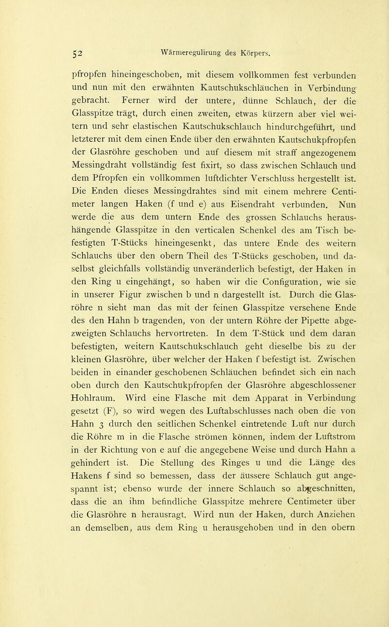 pfropfen hineingeschoben, mit diesem vollkommen fest verbunden und nun mit den erwähnten Kautschukschläuchen in Verbindung gebracht. Ferner wird der untere, dünne Schlauch, der die Glasspitze trägt, durch einen zweiten, etwas kürzern aber viel wei- tern und sehr elastischen Kautschukschlauch hindurchgeführt, und letzterer mit dem einen Ende über den erwähnten Kautschukpfropfen der Glasröhre geschoben und auf diesem mit straff angezogenem Messingdraht vollständig fest fixirt, so dass zwischen Schlauch und dem Pfropfen ein vollkommen luftdichter Verschluss hergestellt ist. Die Enden dieses Messingdrahtes sind mit einem mehrere Centi- meter langen Haken (f und e) aus Eisendraht verbunden. Nun werde die aus dem untern Ende des grossen Schlauchs heraus- hängende Glasspitze in den verticalen Schenkel des am Tisch be- festigten T-Stücks hineingesenkt, das untere Ende des weitern Schlauchs über den obern Theil des T-Stücks geschoben, und da- selbst gleichfalls vollständig unveränderlich befestigt, der Haken in den Ring u eingehängt, so haben wir die Configuration, wie sie in unserer Figur zwischen b und n dargestellt ist. Durch die Glas- röhre n sieht man das mit der feinen Glasspitze versehene Ende des den Hahn b tragenden, von der untern Röhre der Pipette abge- zweigten Schlauchs hervortreten. In dem T-Stück und dem daran befestigten, weitern Kautschukschlauch geht dieselbe bis zu der kleinen Glasröhre, über welcher der Haken f befestigt ist. Zwischen beiden in einander geschobenen Schläuchen befindet sich ein nach oben durch den Kautschukpfropfen der Glasröhre abgeschlossener Hohlraum. Wird eine Flasche mit dem Apparat in Verbindung gesetzt (F), so wird wegen des Luftabschlusses nach oben die von Hahn 3 durch den seitlichen Schenkel eintretende Luft nur durch die Röhre m in die Flasche strömen können, indem der Luftstrom in der Richtung von e auf die angegebene Weise und durch Hahn a gehindert ist. Die Stellung des Ringes u und die Länge des Hakens f sind so bemessen, dass der äussere Schlauch gut ange- spannt ist; ebenso wurde der innere Schlauch so abgeschnitten, dass die an ihm befindliche Glasspitze mehrere Centimeter über die Glasröhre n herausragt. Wird nun der Haken, durch Anziehen an demselben, aus dem Ring u herausgehoben und in den obern