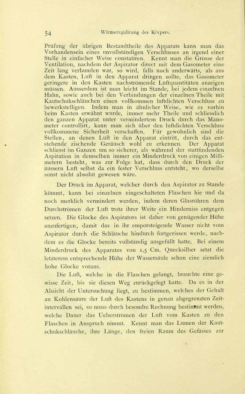 Prüfung der übrigen Bestandtheile des Apparats kann man das Vorhandensein eines unvollständigen Verschlusses an irgend einer Stelle in einfacher Weise constatiren. Kennt man die Grösse der Ventilation, nachdem der Aspirator direct mit dem Gasometer eine Zeit lang verbunden war, so wird, falls noch anderwärts, als aus dem Kasten, lAift in den Apparat dringen sollte, das Gasometer geringere in den Kasten nachströmende Luftquantitäten anzeigen müssen. Ausserdem ist man leicht im Stande, bei jedem einzelnen Hahn, sowie auch bei den Verbindungen der einzelnen Theile mit Kautschukschläuchen einen vollkommen luftdichten Verschluss zu bewerkstelhgen. Indem man in ähnlicher Weise, wie es vorhin beim Kasten erwähnt wurde, immer mehr Theile und schliesslich den ganzen Apparat unter vermindertem Druck durch das Mano- meter controUirt, kann man sich über den luftdichten Verschluss vollkommene Sicherheit verschaffen. Für gewöhnlich sind die Stellen, an denen Luft in den Apparat eintritt, durch das ent- stehende zischende Geräusch wohl zu erkennen. Der Apparat schliesst im Ganzen um so sicherer, als während der stattfindenden Aspiration in demselben immer ein Minderdruck von einigen Milli- metern besteht, was zur Folge hat, dass durch den Druck der äussern Luft selbst da ein fester Verschluss entsteht, wo derselbe sonst nicht absolut gewesen wäre. Der Druck im Apparat, welcher durch den Aspirator zu Stande kömmt, kann bei einzelnen eingeschalteten Flaschen hie und da noch merklich vermindert werden, indem deren Glasröhren dem Durchströmen der Luft trotz ihrer Weite ein Hinderniss entgegen setzen. Die Glocke des Aspirators ist daher von genügender Höhe anzufertigen, damit das in ihr emporsteigende Wasser nicht vom Aspirator durch die Schläuche hindurch fortgerissen werde, nach- dem es die Glocke bereits vollständig ausgefüllt hatte. Bei einem Minderdruck des Apparates von 1,5 Cm. Quecksilber setzt die letzterem entsprechende Höhe der Wassersäule schon eine ziemlich hohe Glocke voraus. Die Luft, welche in die Flaschen gelangt, brauchte eine ge- wisse Zeit, bis sie diesen Weg zurückgelegt hatte. Da es in der Absicht der Untersuchung liegt, zu bestimmen, welches der Gehalt an Kohlensäure der Luft des Kastens in genau abgegrenzten Zeit- intervallen sei, so muss durch besondre Rechnung bestirrhnt werden, welche Dauer das Ueberströmen der Luft vom Kasten zu den Flaschen in Anspruch nimmt. Kennt man das Lumen der Kaut- schukschläuche, ihre Länge, den freien Raum des Gefässes zur
