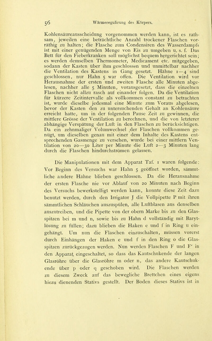 Kohlensäureausscheidung vorgenommen werden kann, ist es rath- sam, jeweilen eine beträchtliche Anzahl trockener Flaschen vor- räthig zu halten; die Flasche zum Condensiren des Wasserdampfs ist mit einer genügenden Menge von Eis zu umgeben u. s. f. Das Bett für den Fieberkranken soll möglichst bequem hergerichtet sein; es werden demselben Thermometer, Medicament etc. mitgegeben, sodann der Kasten über ihm geschlossen und unmittelbar nachher die Ventilation des Kastens in Gang gesetzt. Hähne i—4 sind geschlossen, nur Hahn 5 war offen. Die Ventilation wird vor Herausnahme der ersten und zweiten Flasche alle Minuten abge- lesen, nachher alle 5 Minuten, vorausgesetzt, dass die einzelnen Flaschen nicht allzu rasch auf einander folgen. Da die Ventilation für kürzere Zeitintervalle als vollkommen constant zu betrachten ist, wurde dieselbe jedesmal eine Minute zum Voraus abgelesen, bevor der Kasten den zu untersuchenden Gehalt an Kohlensäure erreicht hatte, um in der folgenden Pause Zeit zu gewinnen, die mittlere Grösse der Ventilation zu berechnen, und die von letzterer abhängige Verspätung der Luft in den Flaschen zu berücksichtigen. Da ein zehnmaliger Volumwechsel |der Flaschen vollkommen ge- nügt, um dieselben genau mit einer dem Inhalte des Kastens ent- sprechenden Gasmenge zu versehen, wurde bei einer mittlem Ven- tilation von 20—30 Liter per Minute die Luft 2—3 Minuten lang durch die Flaschen hindiirchströmen gelassen. Die Manipulationen mit dem Apparat Taf i waren folgende: Vor Beginn des Versuchs war Hahn 5 geöffnet worden, sämmt- liche andere Hähne blieben geschlossen. Da die Herausnahme der ersten Flasche nie vor Ablauf von 20 Minuten nach Beginn des Versuchs bewerkstelligt werden kann, konnte diese Zeit dazu benutzt werden, durch den Irrigator J die Vollpipette P mit ihren sämmtlichen Schläuchen auszuspülen, alle Luftblasen aus denselben auszutreiben, und die Pipette von der obern Marke bis zu den Glas- spitzen bei m und n, sowie bis zu Hahn d vollständig mit Baiyt- lösung zu füllen; dazu blieben die Haken e und f in Ring u ein- gehängt. Um nun die Flaschen einzuschalten, müssen vorerst durch Einhängen der Haken e und f in den Ring o die Glas- spitzen zurückgezogen werden. Nun werden Flaschen F und F' in den Apparat eingeschaltet, so dass das Kautschukende der langen Glasröhre über die Glasröhre m oder n, das andere Kautschuk- ende über p oder q geschoben wird. Die Flaschen werden zu diesem Zweck auf das bewegliche Brettchen eines eigens hiezu dienenden Stativs gestellt. Der Boden dieses Stativs ist in