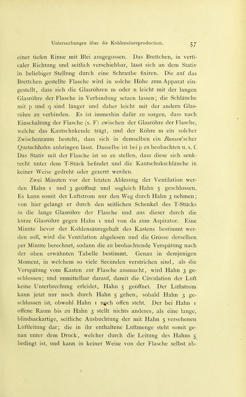 einer tiefen Rinne mit Blei ausgegossen. Das Brettchen, in verti- caler Richtung und seitlich verschiebbar, lässt sich an dem Stativ in beliebiger Stellung durch eine Schraube fixiren. Die auf das Brettchen gestellte Flasche wird in solche Höhe zum Apparat ein- gestellt, dass sich die Glasröhren m oder n leicht mit der langen Glasröhre der Flasche in Verbindung setzen lassen; die Schläuche mit p und q sind länger und daher leicht mit der andern Glas- röhre zu verbinden. Es ist immerhin dafür zu sorgen, dass nach Einschaltung der Flasche (s. F) zwischen der Glasröhre der Flasche, welche das Kautschukende trägt, und der Röhre m ein solcher Zwischenraum besteht, dass sich in demselben ein Bunsen''sch.&x Quetschhahn anbringen lässt. Dasselbe ist bei p zu beobachten u. s. f. Das Stativ mit der Flasche ist so zu stellen, dass diese sich senk- recht unter dem T-Stück befindet und die Kautschukschläuche in keiner Weise gedreht oder gezerrt werden. Zwei Minuten vor der letzten Ablesung der Ventilation wer- den Hahn i und 3 geöffnet und sogleich Hahn 5 geschlossen. Es kann somit der Luftstrom nur den Weg durch Hahn 3 nehmen; von hier gelangt er durch den seitlichen Schenkel des T-Stücks in die lange Glasröhre der Flasche und aus dieser durch die kurze Glasröhre gegen Hahn i und von da zum Aspirator. Eine Minute bevor der Kohlensäuregehalt des Kastens bestimmt wer- den soll, wird die Ventilation abgelesen und die Grösse derselben per Minute berechnet, sodann die zu beobachtende Verspätung nach der oben erwähnten Tabelle bestimmt. Genau in demjenigen Moment, in welchem so viele Secunden verstrichen sind, als die Verspätung vom Kasten zur Flasche ausmacht, wird Hahn 3 ge- schlossen; und unmittelbar darauf, damit die Circulation der Luft keine Unterbrechung erleidet, Hahn 5 geöffnet. Der Luftstrom kann jetzt nur noch durch Hahn 5 gehen, sobald Hahn 3 ge- schlossen ist, obwohl Hahn i ngch offen steht. Der bei Hahn i offene Raum bis zu Hahn 3 stellt nichts anderes, als eine lange, blindsackartige, seitliche Ausbuchtung der mit Hahn 5 versehenen Luftleitung dar; die in ihr enthaltene Luftmenge steht somit ge- nau unter dem Druck, welcher durch die Leitung des Hahns 5 bedingt ist, und kann in keiner Weise von der Flasche selbst ab-