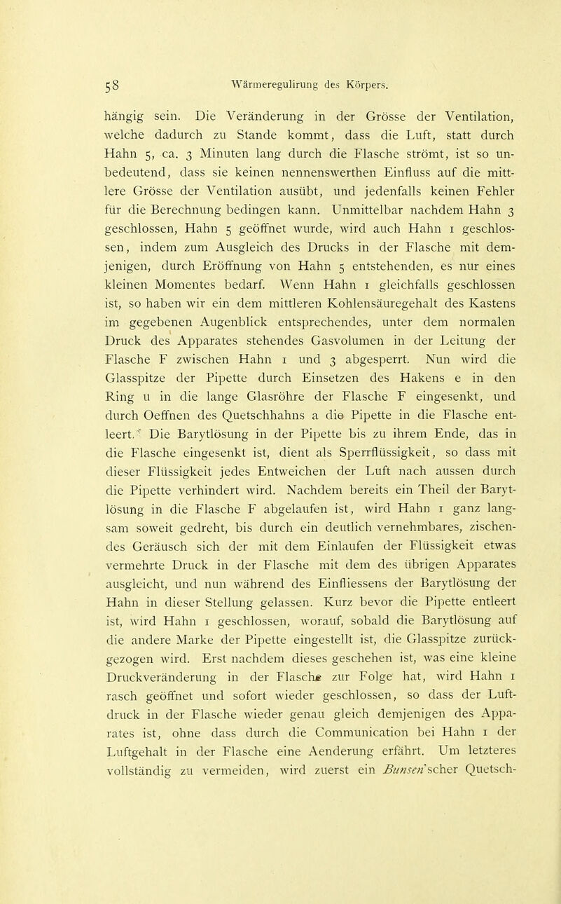hängig sein. Die Veränderung in der Grösse der Ventilation, welche dadurch zu Stande kommt, dass die Luft, statt durch Hahn 5, ca. 3 Minuten lang durch die Flasche strömt, ist so un- bedeutend, dass sie keinen nennenswerthen Einfluss auf die mitt- lere Grösse der Ventilation ausübt, und jedenfalls keinen Fehler für die Berechnung bedingen kann. Unmittelbar nachdem Hahn 3 geschlossen, Hahn 5 geöffnet wurde, wird auch Hahn i geschlos- sen , indem zum Ausgleich des Drucks in der Flasche mit dem- jenigen, durch Eröffnung von Hahn 5 entstehenden, es nur eines kleinen Momentes bedarf Wenn Hahn 1 gleichfalls geschlossen ist, so haben wir ein dem mittleren Kohlensäuregehalt des Kastens im gegebenen Augenblick entsprechendes, unter dem normalen Druck des Apparates stehendes Gasvolumen in der Leitung der Flasche F zwischen Hahn i und 3 abgesperrt. Nun wird die Glasspitze der Pipette durch Einsetzen des Hakens e in den Ring u in die lange Glasröhre der Flasche F eingesenkt, und durch Oeffnen des Quetschhahns a die Pipette in die Flasche ent- leert. ^ Die Barytlösung in der Pipette bis zu ihrem Ende, das in die Flasche eingesenkt ist, dient als Sperrflüssigkeit, so dass mit dieser Flüssigkeit jedes Entweichen der Luft nach aussen durch die Pipette verhindert wird. Nachdem bereits ein Theil der Baryt- lösung in die Flasche F abgelaufen ist, wird Hahn i ganz lang- sam soweit gedreht, bis durch ein deutlich vernehmbares, zischen- des Geräusch sich der mit dem Einlaufen der Flüssigkeit etwas vermehrte Druck in der Flasche mit dem des übrigen Apparates ausgleicht, und nun während des Einfliessens der Barytlösung der Hahn in dieser Stellung gelassen. Kurz bevor die Pipette entleert ist, wird Hahn i geschlossen, worauf, sobald die Barytlösung auf die andere Marke der Pipette eingestellt ist, die Glasspitze zurück- gezogen wird. Erst nachdem dieses geschehen ist, was eine kleine Druckveränderung in der Flasch* zur Folge hat, wird Hahn i rasch geöffnet und sofort wieder geschlossen, so dass der Luft- druck in der Flasche wieder genau gleich demjenigen des Appa- rates ist, ohne dass durch die Communication bei Hahn i der Luftgehalt in der Flasche eine Aenderung erfährt. Um letzteres vollständig zu vermeiden, wird zuerst ein scher Quetsch-