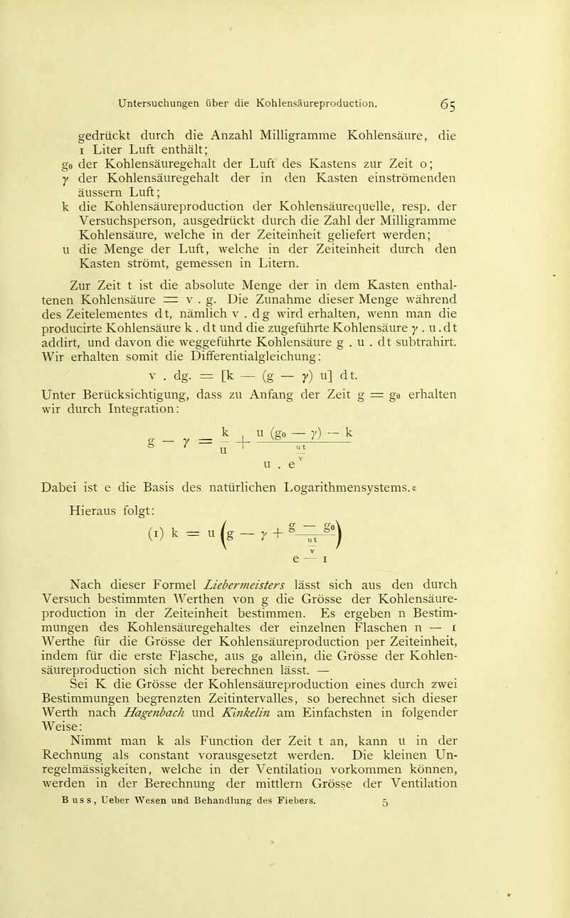 gedrückt durch die Anzahl Milligi-amme Kohlensäure, die I Liter Luft enthält; go der Kohlensäuregehalt der Luft des Kastens zur Zeit o; y der Kohlensäuregehalt der in den Kasten einströmenden äussern Luft; k die Kohlensäureproduction der Kohlensäurequelle, resp. der Versuchsperson, ausgedrückt durch die Zahl der Milligramme Kohlensäure, welche in der Zeiteinheit geliefert werden; u die Menge der Luft, welche in der Zeiteinheit durch den Kasten strömt, gemessen in Litern. Zur Zeit t ist die absolute Menge der in dem Kasten enthal- tenen Kohlensäure = ^' • g- Die Zunahme dieser Menge während des Zeitelementes d t, nämlich v . d g wird erhalten, wenn man die producirte Kohlensäure k . dt und die zugeführte Kohlensäure 7 . u. dt addirt, und davon die weggeführte Kohlensäure g . u . dt subtrahirt. Wir erhalten somit die Differentialgleichung: V . dg. = [k — (g — 7) u] dt. Unter Berücksichtigung, dass zu Anfang der Zeit g = go erhalten wir durch Integration: _ — ^ j_ ^ (g — --'^ '~ ^ u . e' Dabei ist e die Basis des natürlichen Logarithmensystems.« Hieraus folgt: (i) k = u (g - V + ^^'^ e — I Nach dieser Formel Liebermeisters lässt sich aus den durch Versuch bestimmten Werthen von g die Grösse der Kohlensäure- production in der Zeiteinheit bestimmen. Es ergeben n Bestim- mungen des Kohlensäuregehaltes der einzelnen Flaschen n — i Werthe für die Grösse der Kohlensäureproduction per Zeiteinheit, indem für die erste Flasche, aus go allein, die Grösse der Kohlen- säureproduction sich nicht berechnen lässt. — Sei K die Grösse der Kohlensäureproduction eines durch zwei Bestimmungen begrenzten Zeitintervalles, so berechnet sich dieser Werth nach Hagenbach und K'mkelin am Einfachsten in folgender Weise: Nimmt man k als Function der Zeit t an, kann u in der Rechnung als constant vorausgesetzt werden. Die kleinen Un- regelmässigkeiten, welche in der Ventilation vorkommen können, werden in der Berechnung der mittlem Grösse der Ventilation B uss, Uelier Wesen und Behandlung des Fiebers. 5