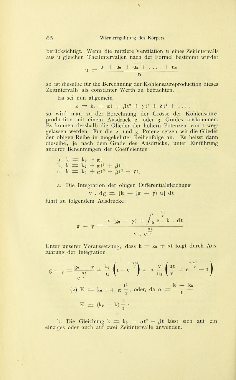 berücksichtigt. Wenn die mittlere Ventilation u eines Zeitintervalls aus u gleichen Theilintervallen nach der Formel bestimmt wurde: Ui + U2 + .Ua + ....+ Un so ist dieselbe für die Berechnung der Kohlensäureproduction dieses Zeitintervalls als constanter Werth zu betrachten. Es sei nun allgemein k = ko + at -(- /3t2 + yt' + öt* + so wird man zu der Berechnung der Grösse der Kohlensäure- production mit einem Ausdruck 2. oder 3. Grades auskommen. Es können desshalb die Glieder der höhern Potenzen von t weg- gelassen werden. Für die 2. und 3. Potenz setzen wir die Glieder der obigen Reihe in umgekehrter Reihenfolge an. Es heisst dann dieselbe, je nach dem Grade des Ausdrucks, unter Einführung anderer Benennungen der Coefficienten: a. k ^ ko + at b. k = ko + at^ + ßt c. k = ko + at' + ßt' + 7t. a. Die Integration der obigen Differentialgleichung V . dg [k — (g - 7) u] dt führt zu folgendem Ausdrucke: V (go - y) + / 0 e . k . dt g - y V . e ^ Unter unserer Voraussetzung, dass k ~ ko + «t folgt durch Aus- führung der Integration: S — 7= — t^ k — ko (2) K = ko t -f a —, oder, da a — — K = (ko -f k) 2 t b. Die Gleichung k =r ko -f at' + ßt lässt sich auf ein einziges oder auch auf zwei Zeitintervalle anwenden.