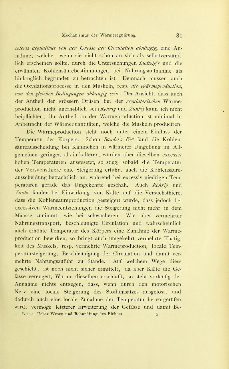 ceteris acqualibus von der Grösse der Circulatioti abhängig, eine An- nahme, welche, wenn sie nicht schon an sich als selbstverständ- lich erscheinen sollte, durch die Untersuchungen Ludivigs und die erwähnten Kohlensäurebestimmungen bei Nahrungsaufnahme als hinlänglich begründet zu betrachten ist. Demnach müssen auch die Oxydationsprocesse in den Muskeln, resp. die Wärmeproduction, von de?t gleichen Bedingungen abhängig sein. Der Ansicht, dass auch der Antheil der grössern Drüsen bei der regulatorischen Wärme- production nicht unerheblich sei {Röhrig und Zuntz) kann ich nicht beipflichten; ihr Antheil an der Wärmeproduction ist minimal in Anbetracht der Wärmequantitäten, welche die Muskeln produciren. Die Wärmeproduction steht noch unter einem Einfluss der Temperatur des Körpers. Schon Sanders E''^ fand die Kohlen- säureausscheidung bei Kaninchen in wärmerer Umgebung im All- gemeinen geringer, als in kälterer; wurden aber dieselben excessiv hohen Temperaturen ausgesetzt, so stieg, sobald die Temperatur der Versuchsthiere eine Steigerung erfuhr, auch die Kohlensäure- ausscheidung beträchtlich an, während bei excessiv niedrigen Tem- peraturen gerade das Umgekehrte geschah. Auch Röhrig und Zuntz fanden bei Einwirkung von Kälte auf die Versuchsthiere, dass die Kohlensäureproduction gesteigert wurde, dass jedoch bei excessiven Wärmeentziehungen die Steigerung nicht mehr in dem Maasse zunimmt, wie bei schwächeren. Wie aber vermehrter Nahrungstransport, beschleunigte Circulation und wahrscheinlich auch erhöhte Temperatur des Körpers eine Zunahme der Wärme- production bewirken, so bringt auch umgekehrt vermehrte Thätig- keit des Muskels, resp. vermehrte Wärmeproduction, locale Tem- peratursteigerung, Beschleunigung der Circulation und damit ver- mehrte Nahrungszufuhr zu Stande. Auf welchem Wege diess geschieht, ist noch nicht sicher ermittelt, da aber Kälte die Ge- fässe verengert, Wärme dieselben erschlafft, so steht vorläufig der Annahme nichts entgegen, dass, wenn durch den motorischen Nerv eine locale Steigerung des Stoffumsatzes ausgelöst, und dadurch auch eine locale Zunahme der Temperatur hervorgerufen wird, vermöge letzterer Erweiterung der Gefässe und damit Be- Buss, Ueber Wesen und Behandlung des Fiebers. 6