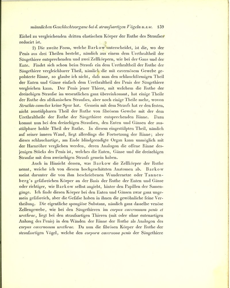 Eichel zu vergleichenden dritten elastischen Körper der Ruthe des Straufse^ reducirt ist. 5 2) Die zweite Form, welche Barkow’unterscheidet, ist die, wo der Penis aus drei Theilen besteht, nämlich aus einem dem Urethi’altheil der Säugethiere entsprechenden und zwei Zellkörpern, wie hei der Gans und der Ente. Findet sich schon heim Straufs ein dem Grethraltheil der Ruthe der Säugethiere vergleichbarer Theil, nämlich die mit cavernösem Gewebe ge- polsterte Rinne, so glaube ich nicht, dafs man den schlauchförmigen Theil der Enten und Gänse einfach dem Urethraitheil des Penis der Säugethiere vergleichen kann. Der Penis jener Thiere, mit welchem die Ruthe der dreizehigen Straufse im wesentlichen ganz übereinkommt, hat einige Theile der Ruthe des afrikanischen Straufses, aber noch einige Theile mehr, wovon Struthio camelus keine Spur hat. Gemein mit dem Straufs hat er den festen, nicht ausstiilpbaren Theil der Ruthe von ßbrösem Gewebe mit der dem ürethraltheile der Ruthe der Säugethiere entsprechenden Rinne. Dazu kommt nun bei den dreizehigen Straufsen, den Enten und Gänsen der aus- stülpbare hohle Theil der Ruthe. In diesem eingestülpteii Theil, nämlich auf seiner innern Wand, liegt allerdings die Fortsetzung der Rinne; aber dieses schlauchartige, am Ende blindgeendigte Organ kann unmöglich mit der Harnröhre verglichen werden, deren Analogon die offene Rinne des- jenigen Stücks des Penis ist, welches die Enten, Gänse und die dreizehigen Straufse mit dem zweizehigen Straufs gemein haben. Auch in Hinsicht dessen, was Barkow die Zellkörper der Ruthe nennt, weiche ich von diesem hochgeschätzten Anatomen ab. Barkow meint darunter die von ihm beschriebenen Wundernetze oder Tannen- berg’s gefäfsi’eichen Körper an der Basis der Puithe der Enten und Gänse oder richtiger, wie Barkow selbst angiebt, hinter den Papillen der Samen- gänge. Ich finde diesen Körper bei den Enten und Gänsen zwar ganz unge- mein gefäfsreich, aber die Gefäfse haben in ihnen die gewöhnliche feine Ver- theilung. Die eigentliche spongiöse Substanz, nämlich ganz dasselbe venöse Zellengewebe, wie bei den Säugethieren im corjms cacernosum penis et urethrae, liegt bei den straufsartigen Thieren (mit oder ohne entenartigen Anhang des Penis) in den Wänden der Rinne der Ruthe als Analogon des Corpus cacernosum urethrae. Da nun die fibrösen Körper der Ruthe der straufsartigen Vögel, welche den corpora cacernosa penis der Säugethiere