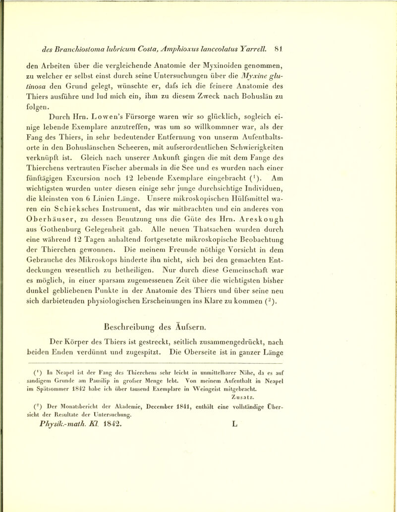 den Arbeiten über die vergleichende Anatomie der Mjxinoiden genommen, zu welcher er selbst einst durch seine Untersuchungen über die Mjxine glii- tinosa den Grund gelegt, wünschte er, dafs ich die feinere Anatomie des Thiers ausführe und lud mich ein, ihm zu diesem Zweck nach Bohuslän zu folgen. Durch Hrn. Lowen’s Fürsorge waren wir so glücklich, sogleich ei- nige lebende Exemplare anzutreffen, was um so willkommner war, als der Fang des Thiers, in sehr bedeutender Entfernung von unserm Aufenthalts- orte in den Bohuslänschen Scheeren, mit aufserordentlichen Schwierigkeiten verknüpft ist. Gleich nach unserer Ankunft gingen die mit dem Fange des Thierchens vertrauten Fischer abermals in die See und es wurden nach einer fünftägigen Excursion noch 12 lebende Exemplare eingebracht (*). Am wichtigsten wurden unter diesen einige sehr junge durchsichtige Individuen, die kleinsten von 6 Linien Länge. Unsere mikroskopischen Hülfsmittel wa- ren ein Schieksches Instrument, das wir mitbrachten und ein anderes von Oberhäuser, zu dessen Benutzung uns die Güte des Hrn. Areskough aus Gothenburg Gelegenheit gab. Alle neuen Thatsachen wurden durch eine während 12 Tagen anhaltend fortgesetzte mikroskopische Beobachtung der Thierchen gewonnen. Die meinem Fi’eunde nöthige Vorsicht in dem Gebrauche des Mikroskops hinderte ihn nicht, sich bei den gemachten Ent- deckungen wesentlich zu betheiligen. Nur durch diese Gemeinschaft war es möglich, in einer sparsam zugemessenen Zeit über die wichtigsten bisher dunkel gebliebenen Punkte in der Anatomie des Thiers und über seine neu sich darbietenden physiologischen Erscheinungen ins Klare zu kommen (^). Beschreibung des Aufsern. Der Körper des Thiers ist gestreckt, seitlich zusammengedrückt, nach beiden Enden verdünnt und zugespitzt. Die Oberseite ist in ganzer Länge (') In Neapel ist der Fang des Thierchens sehr leicht in uninittelharer Nähe, da cs auf sandigem Grunde am Pausilip in grofser Menge lebt. Von meinem Aufenthalt in Neapel im Spätsommer 1842 habe ich über tausend Exemplare in Weingeist mitgebracht. Zusatz. O Der Monatsbericht der Akademie, December 1841, enthält eine vollständige Über- sicht der Resultate der Untersuchung. Phjsilc.-math. Kl. 1842. L