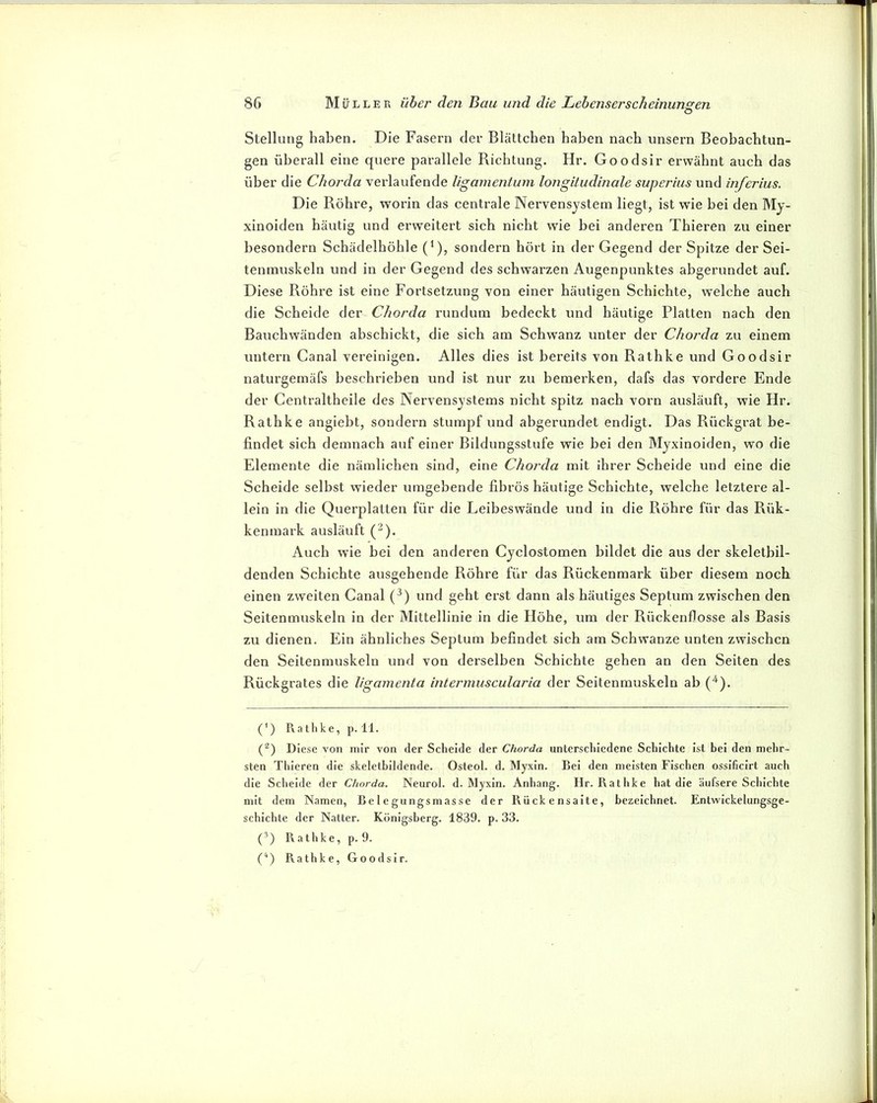 O Stellung haben. Die Fasern der Blättchen haben nach unsern Beobachtun- gen überall eine quere parallele Bichtung. Hr. Goodsir erwähnt auch das über die Chorda verlaufende ligarnentum longitudinale superius und hiferius. Die Bohre, worin das centrale Nervensystem liegt, ist wie bei den My- xinoiden häutig und erweitert sich nicht wie bei anderen Thieren zu einer besondern Schädelhöhle (’), sondern hört in der Gegend der Spitze der Sei- tenmuskeln und in der Gegend des schwarzen Augenpunktes abgerundet auf. Diese Röhre ist eine Fortsetzung von einer häutigen Schichte, welche auch die Scheide der Chorda rundum bedeckt und häutige Platten nach den Bauchwänden abschickt, die sich am Schwanz unter der Chorda zu einem untern Canal vereinigen. Alles dies ist bereits von Rathke und Goodsir naturgemäfs beschrieben und ist nur zu bemerken, dafs das vordere Ende der Centraltheile des Nervensystems nicht spitz nach vorn ausläuft, wie Hr. Rathke angiebt, sondern stumpf und abgerundet endigt. Das Rückgrat be- findet sich demnach auf einer Bildungsstufe wie bei den Myxinoiden, wo die Elemente die nämlichen sind, eine Chorda mit ihrer Scheide und eine die Scheide selbst wieder umgebende fibrös häutige Schichte, welche letztere al- lein in die Querplatten für die Leibeswände und in die Röhre für das Rük- kenmark ausläuft (^). Auch wie bei den anderen Cyclostomen bildet die aus der skeletbil- denden Schichte ausgehende Röhre für das Rückenmark über diesem noch einen zweiten Canal (^) und geht erst dann als häutiges Septum zwischen den Seitenmuskeln in der Mittellinie in die Höhe, um der Rückenflosse als Basis zu dienen. Ein ähnliches Septum befindet sich am Schwänze unten zwischen den Seitenmuskeln und von derselben Schichte gehen an den Seiten des Rückgrates die ligamenta intermuscularia der Seitenmuskeln ab (‘^). (') Rathke, p. 11. (^) Diese von mir von der Scheide der Chorda unterschiedene Schichte ist bei den mehr- sten Thieren die skeletbildende. Osteol. d. Myxin. Bel den meisten Fischen ossificirt auch die Scheide der Chorda. Neurol. d. Myxin. Anhang. Hr. Rathke hat die äufsere Schichte mit dem Namen, Belegungsmasse der Rückensalte, bezeichnet. Entwickelungsge- schichte der Natter. Königsberg. 1839. p. 33. C) Rathke, p. 9. C) R.athke, Goodsir.