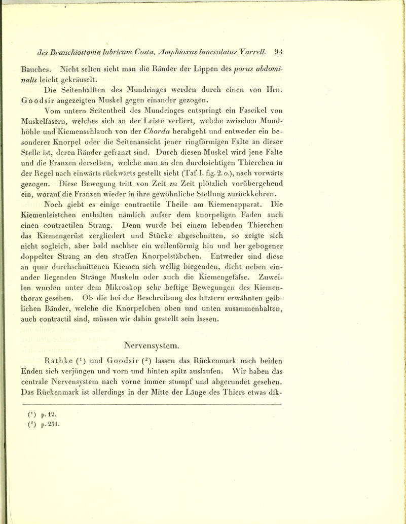 Bauches. Nicht selten sieht man die Ränder der Lippen des porus ahdomi- nalis leicht gekräuselt. Die Seitenhälften des Mundringes werden durch einen von Hrn. Goodsir angezeigten Muskel gegen einander gezogen. Vom untern Seitentheil des Mundringes entspringt ein Fascikel von Muskelfasern, welches sich an der Leiste verliert, welche zwischen Mund- höhle und Kiemenschlauch von der Chorda herabgeht und entweder ein be- sonderer Knorpel oder die Seitenansicht jener ringförmigen Falte an dieser Stelle ist, deren Ränder gefranzt sind. Durch diesen Muskel wird jene Falte und die Franzen derselben, welche man an den durchsichtigen Thierchen in der Regel nach einwärts rückwärts gestellt sieht (Taf. I. fig. 2. o.), nach vorwärts gezogen. Diese Bewegung tritt von Zeit zu Zeit plötzlich vorübergehend ein, worauf die Franzen wieder in ihre gewöhnliche Stellung zurückkehren. Noch giebt es einige contractile Theile am Kiemenapparat. Die Kiemenleistchen enthalten nämlich aufser dem knorpeligen Faden auch einen contractilen Strang. Denn wurde bei einem lebenden Thierchen das Kiemengerüst zergliedert und Stücke abgeschnitten, so zeigte sich nicht sogleich, aber bald nachher ein wellenförmig hin und her gebogener doppelter Strang an den straffen Knorpelstäbchen. Entweder sind diese an quer durchschnittenen Kiemen sich wellig biegenden, dicht neben ein- ander liegenden Stränge Muskeln oder auch die Kiemengefäfse. Zuwei- len wurden unter dem Mikroskop sehr heftige Bewegungen des Kiemen- thorax gesehen. Ob die bei der Beschreibung des letztem erwähnten gelb- lichen Bänder, welche die Knorpelchen oben und unten Zusammenhalten, auch contractil sind, müssen wir dahin gestellt sein lassen. Nervensystem. Rathke (^) und Goodsir (^) lassen das Rückenmai’k nach beiden Enden sich verjüngen und vorn und hinten spitz auslaufen. Wir haben das centrale Nervensystem nach vorne immer stumpf und abgerundet gesehen. Das Pvückenmark ist allerdings in der Mitte der Länge des Thiers etwas dik- (-) p.l2.