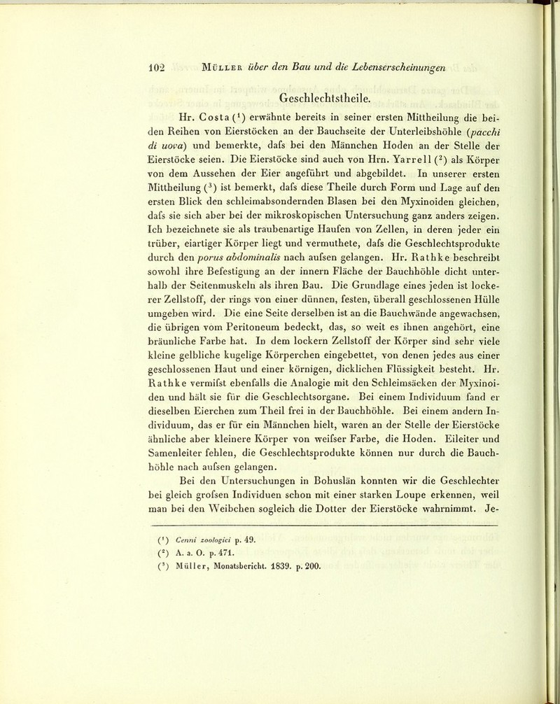 Ö Geschlechtstheile. Hr. Costa (*) erwähnte bereits in seiner ersten Mittheilung die bei- den Reihen von Eierstöcken an der Bauchseite der Unterleibshöhle {pacchi di uova) und bemerkte, dafs bei den Männchen Hoden an der Stelle der Eierstöcke seien. Die Eierstöcke sind auch von Hrn. Yarrell (^) als Körper von dem Aussehen der Eier angeführt und abgebildet. In unserer ersten Mittheilung (^) ist bemerkt, dafs diese Theile durch Form und Lage auf den ersten Blick den schleimabsondernden Blasen bei den Myxinoiden gleichen, dafs sie sich aber bei der mikroskopischen Untersuchung ganz anders zeigen. Ich bezeichnete sie als traubenartige Haufen von Zellen, in deren jeder ein trüber, eiartiger Körper liegt und vermuthete, dafs die Geschlechtsprodukte durch den porus abdominalis nach aufsen gelangen. Hr. Rathke beschreibt sowohl ihre Befestigung an der innern Fläche der Bauchhöhle dicht unter- halb der Seitenmuskeln als ihren Bau. Die Grundlage eines jeden ist locke- rer Zellstoff, der rings von einer dünnen, festen, überall geschlossenen Hülle umgeben wird. Die eine Seite derselben ist an die Bauch wände angewachsen, die übrigen vom Peritoneum bedeckt, das, so weit es ihnen angehört, eine bräunliche Farbe hat. In dem lockern Zellstoff der Körper sind sehr viele kleine gelbliche kugelige Körperchen eingebettet, von denen jedes aus einer geschlossenen Haut und einer körnigen, dicklichen Flüssigkeit besteht. Hr. Rathke vermifst ebenfalls die Analogie mit den Schleimsäcken der Myxinoi- den und hält sie für die Geschlechtsorgane. Bei einem Individuum fand er dieselben Eierchen zum Theil frei in der Bauchhöhle. Bei einem andern In- dividuum, das er für ein Männchen hielt, waren an der Stelle der Eierstöcke ähnliche aber kleinere Körper von weifser Farbe, die Hoden. Eileiter und Samenleiter fehlen, die Geschlechtsprodukte können nur durch die Bauch- höhle nach aufsen gelangen. Bei den Untersuchungen in Bohuslän konnten wir die Geschlechter bei gleich grofsen Individuen schon mit einer starken Loupe erkennen, weil man bei den Weibchen sogleich die Dotter der Eierstöcke w’ahrnimmt. Je- (') Cenni zoologici p. 49. (^) A. a. O. p. 471. (®) Müller, Monatsbericht. 1839. p. 200.