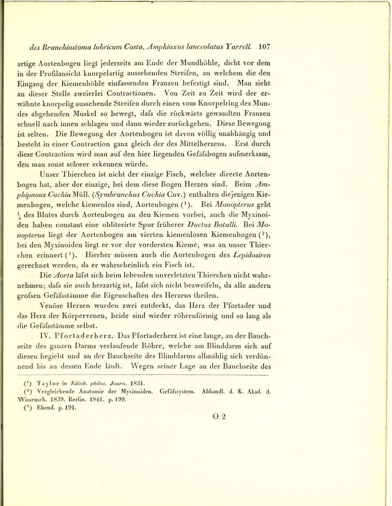artige Aortenbogen liegt jeclerseits am Ende der Mundhöhle, dicht vor dem in der Profilansicht knorpelartig aussehenden Streifen, an welchem die den Eingang der Kiemenhöhle einfassenden Franzen befestigt sind. Man sieht an dieser Stelle zweierlei Contractionen. Aon Zeit zu Zeit wird der er- wähnte knorpelig aussehende Streifen durch einen vom Knorpelring des Mun- des abgehenden Muskel so bewegt, dafs die rückwärts gewandten Franzen schnell nach innen schlagen und dann wieder zurückgehen. Diese Bewegung ist selten. Die Bewegung der Aortenbogen ist davon völlig unabhängig und besteht in einer Contraction ganz gleich der des Mittelherzens. Erst durch diese Contraction wird man auf den hier liegenden Gefäfsbogen aufmerksam, den man sonst schwer erkennen würde. Unser Thierchen ist nicht der einzige Fisch, welcher directe Aorten- bogen hat, aber der einzige, bei dem diese Bogen Herzen sind. Beim Am- phipnous CuchialAüW. {Symbranchus Cucliia Cuv.) enthalten diejenigen Kie- menbogen, welche kiemenlos sind, Aortenbogen (*). Bei Monopterus geht b des Blutes durch Aortenbogen an den Kiemen vorbei, auch die Myxinoi- den haben constant eine obliterirte Spur früherer Ductus Botalli. Bei Mo- nopterus liegt der Aortenbogen am vierten kiemenlosen Kiemenbogen (^), bei den Myxinoiden liegt er vor der vordersten Kieme, was an unser Thier- chen erinnert (-^). Hierher müssen auch die Aortenbogen des Lepidosiren gerechnet werden, da er wahrscheinlich ein Fisch ist. Die Aorta läfst sich beim lebenden unverletzten Thierchen nicht wahr- nehmen; dafs sie auch herzartig ist, läfst sich nicht bezweifeln, da alle andern grofsen Gefäfsstämme die Eigenschaften des Herzens theilen. Venöse Herzen wurden zwei entdeckt, das Herz der Pfortader und das Herz der Körpervenen, beide sind wieder röhrenförmig und so lang als die Gefäfsstämme selbst. IV. Pfortaderherz. Das Pfortaderherz ist eine lange, an der Bauch- seite des ganzen Darms verlaufende Röhre, welche am Blinddarm sich auf diesen begiebt und an der Bauchseite des Blinddarms allmählig sich verdün- nend bis an dessen Ende läuft. Wegen seiner Lage an der Bauchseite des (') Taylor in Edinb. philos. Journ. 1831. C) Vergleichende Anatomie der Myxinoiden. Gefäfssystem. Abhandl. d. K. Akad. d. Wissensch. 1839. Berlin. 1841. p. 199. C) Ebend. p. 191. O 2