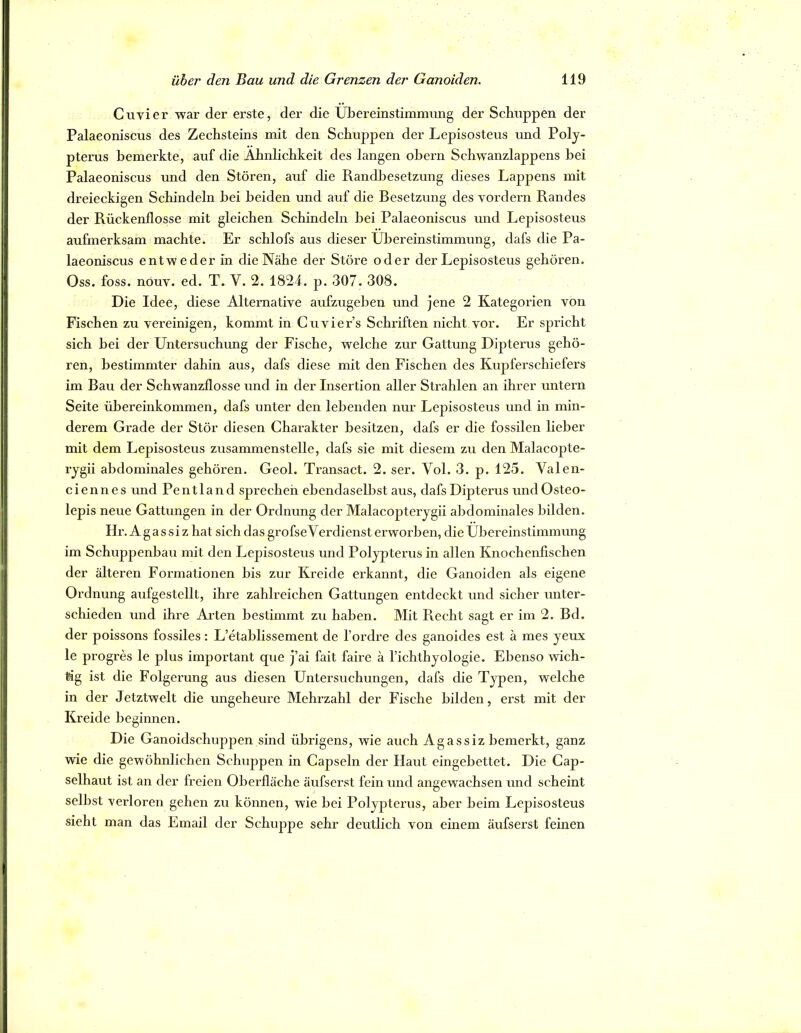 Cuvier war der erste, der die Übereinstimmung der Schuppen der Palaeoniscus des Zechsteins mit den Schuppen der Lepisosteus und Poly- pterus bemerkte, auf die Ähnlichkeit des langen ohern Schwanzlappens bei Palaeoniscus und den Stören, auf die Randhesetzung dieses Lappens mit dreieckigen Schindeln bei beiden und auf die Besetzung des vordem Randes der Rückenflosse mit gleichen Schindeln bei Palaeoniscus und Lepisosteus aufmerksam machte. Er schlofs aus dieser Übereinstimmung, dafs die Pa- laeoniscus entweder in die Nähe der Störe oder der Lepisosteus gehören. Oss. foss. nöuv. ed. T. V. 2. 1824. p. 307. 308. Die Idee, diese Alternative aufzugeben und jene 2 Kategoi'ien von Fischen zu vereinigen, kommt in Cuvier’s Schiiften nicht vor. Er spricht sich bei der Untersuchung der Fische, welche zur Gattung Dipterus gehö- ren, bestimmter dahin aus, dafs diese mit den Fischen des Kupferschiefers im Bau der Schwanzflosse und in der Insertion aller Strahlen an ihrer untern Seite Übereinkommen, dafs unter den lebenden nur Lepisosteus und in min- derem Grade der Stör diesen Charakter besitzen, dafs er die fossilen lieber mit dem Lepisosteus zusammenstelle, dafs sie mit diesem zu den Malacopte- rjgii abdominales gehören. Geol. Transact. 2. ser. Vol. 3. p. 125. Valen- ciennes und Pentland sprechen ebendaselbst aus, dafs Dipterus undOsteo- lepis neue Gattungen in der Ordnung der Malacopterygii abdominales bilden. Hr.Aga s si z hat sich das grofseVerdienst erworben, die Übereinstimmung im Schuppenbau mit den Lepisosteus und Polypterus in allen Knochenfischen der älteren Formationen bis zur Kreide erkannt, die Ganoiden als eigene Ordnung aufgestellt, ihre zahlreichen Gattungen entdeckt und sicher unter- schieden und ihre Arten bestimmt zu haben. Mit Pvecht sagt er im 2. Bd. der poissons fossiles: L’etablissement de l’ordre des ganoides est ä mes yeux le progres le plus important que j’ai fait faire ä l’ichthyologie. Ebenso wich- tig ist die Folgerung aus diesen Untersuchungen, dafs die Typen, welche in der Jetztwelt die ungeheure Mehrzahl der Fische bilden, erst mit der Kreide beginnen. Die Ganoidschuppen sind üljrigens, wie auch Agassiz bemerkt, ganz wie die gewöhnlichen Schuppen in Capsein der Haut eingebettet. Die Cap- selhaut ist an der freien Oberfläche äufserst fein und angewachsen und scheint selbst verloren gehen zu können, wie bei Polypterus, aber beim Lepisosteus sieht man das Email der Schuppe sehr deutlich von einem äufserst feinen