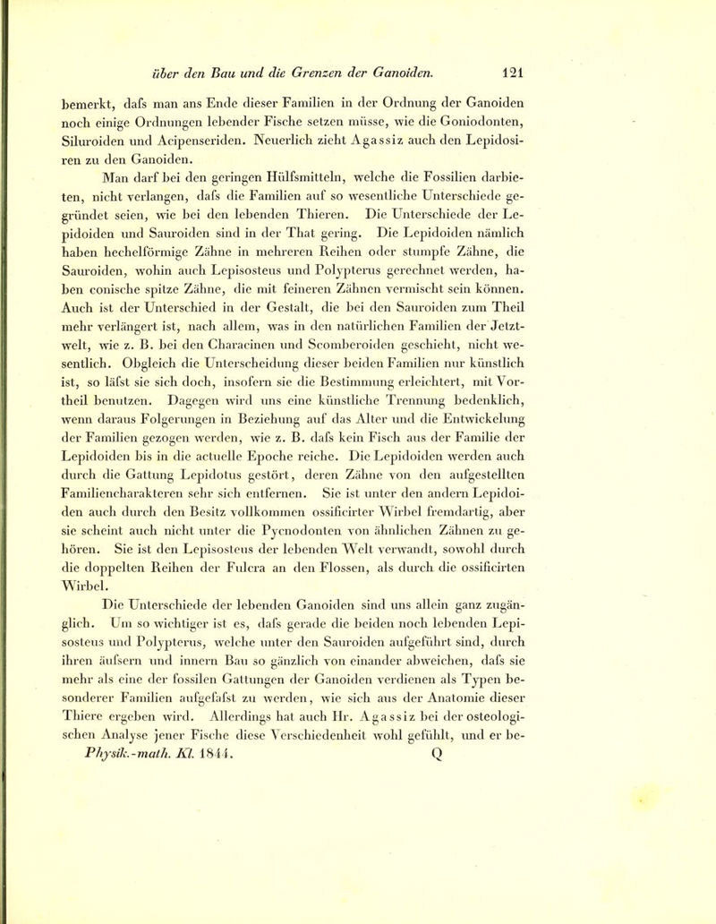 bemerkt, clafs man ans Ende dieser Familien in der Ordnung der Ganoiden noch einige Ordnungen lebender Fische setzen müsse, wie die Goniodonten, Siluroiden und Acipenseriden. Neuerlich zieht Agassiz auch den Lepidosi- ren zu den Ganoiden. Man darf bei den geringen Hülfsmitteln, welche die Fossilien darbie- ten, nicht verlangen, dafs die Familien auf so wesentliche Unterschiede ge- gründet seien, wie bei den lebenden Thieren. Die Unterschiede der Le- pidoiden und Sauroiden sind in der That gering. Die Lepidoiden nämlich haben hechelförmige Zähne in mehreren Reihen oder stumpfe Zähne, die Sauroiden, wohin auch Lepisosteus und Polypterus gerechnet werden, ha- ben conische spitze Zähne, die mit feineren Zähnen vermischt sein können. Auch ist der Unterschied in der Gestalt, die bei den Sauroiden zum Theil mehr verlängert ist, nach allem, was in den natürlichen Familien der Jetzt- welt, wie z. B. bei den Characinen und Scomberoiden geschieht, nicht we- sentlich. Obgleich die Unterscheidung dieser beiden Familien nur künstlich ist, so läfst sie sich doch, insofern sie die Bestimmung eideichtex’t, mit Vor- theil benutzen. Dagegen wird uns eine künstliche Trennung bedenklich, wenn daraus Folgerungen in Beziehung auf das Alter und die Entwickelung der Familien gezogen werden, wie z. B. dafs kein Fisch aus der Familie der Lepidoiden bis in die actuelle Epoche i’eiche. Die Lepidoiden werden auch durch die Gattung Lepidotus gestört, deren Zähne von den aufgestellten Familiencharakteren sehr sich entfernen. Sie ist unter den andern Lepidoi- den auch durch den Besitz vollkommen ossillcirter Wirbel fremdartig, aber sie scheint auch nicht unter die Pycnodonten von ähnlichen Zähnen zu ge- hören. Sie ist den Lepisosteus der lebenden Welt verwandt, sowohl durch die doppelten Reihen der Fulcra an den Flossen, als durch die ossificirten Wirbel. Die Unterschiede der lebenden Ganoiden sind uns allein ganz zugän- glich. Um so wichtiger ist es, dafs gerade die beiden noch lebenden Lepi- sosteus und Polyptex’us, welche xxxxter den Saxxroiden axxfgefühx’t sind, dxxrch ihren äxxfsex’n xxnd innexm Bau so gäxizlich von eixxander abweichen, dafs sie mehr als eine der fossilen Gattungen der Ganoiden vex’dienen als Typen be- sonderer Faixxilien axxfgefafst zxx wexrleix, wie sich axxs der Axxatomie dieser Thiex’e ex’geben wird. Allex'dings hat auch Hr. Agassiz bei der osteologi- scheix Analyse jexxer Fische diese Vex’schiedenheit wohl gefühlt, xxnd er be- Physili.-math. Kl. 1844. Q