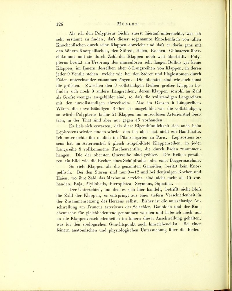 Als ich den Polypterus bichir zuerst hierauf untersuchte, war ich sehr erstaunt zu finden, dafs dieser sogenannte Knochenfisch von allen Knochenfischen durch seine Klappen abweicht und dafs er darin ganz mit den hohem Knorpelfischen, den Stören, Haien, Rochen, Chimaeren über- einkommt und sie durch Zahl der Klappen noch weit ühertrifft. Poly- pterus besitzt am Ursprung des musculösen sehr langen Bulbus gar keine Klappen, im Innern desselben aber 3 Längsreihen von Klappen, in deren jeder 9 Ventile stehen, welche wie hei den Stören und Plagiostomen durch Fäden untereinander Zusammenhängen. Die obersten sind wie auch sonst die gröfsten. Zwischen den 3 vollständigen Reihen grofser Klappen be- finden sich noch 3 andere Längsreihen, dei’en Klappen sowohl an Zahl als Gröfse weniger ausgebildet sind, so dafs die vollständigen Längsreihen mit den unvollständigen abwechseln. Also im Ganzen 6 Längsreihen. Wären die unvollständigen Reihen so ausgehildet wie die vollständigen, so würde Polypterus bichir 54 Klappen im musculösen Arterienstiel besi- tzen, in der That sind aber nur gegen 45 vox'handen. Es liefs sich erwarten, dafs diese Eigenthümlichkeit sich auch beim Lepisosteus wieder finden würde, den ich aber erst nicht zur Hand hatte, leh untersuchte ihn neulich im Pflanzengarten zu Paris. Lepisosteus os- seus hat im Arterienstiel 5 gleich ausgebildete Klappenreihen, in jeder Längsi’eihe 8 vollkommene Taschenventile, die durch Fäden Zusammen- hängen. Die der obersten Querreihe sind gröfser. Die Reihen gewäh- ren ein Bild wie die Becher eines Schöpfrades oder einer Baggermaschine. So viele Klappen als die genannten Ganoiden, besitzt kein Knor- pelfisch. Bei den Stören sind nur 9 —12 und bei denjenigen Rochen und Haien, wo ihre Zahl das Maximum erreicht, sind nicht mehr als 15 vor- handen, Raja, Myliobatis, Pteroplatea, Scymnus, Squatina. Der Unterschied, um den es sich hier handelt, betrifft nicht blofs die Zahl der Klappen, er entspringt aus einer tiefem Verschiedenheit in der Zusammensetzung des Herzens selbst. Bisher ist die muskelartige An- schwellung am Truncus arteriosus der Selachier, Ganoiden und der Kno- chenfische für gleichbedeutend genommen worden und habe ich mich nur an die Klappenverschiedenheiten im Innern dieser Anschwellung gehalten, was für den zoologischen Gesichtspunkt auch hinreichend ist. Bei einer feinem anatomischen und physiologischen Untersuchung über die Bedeu-