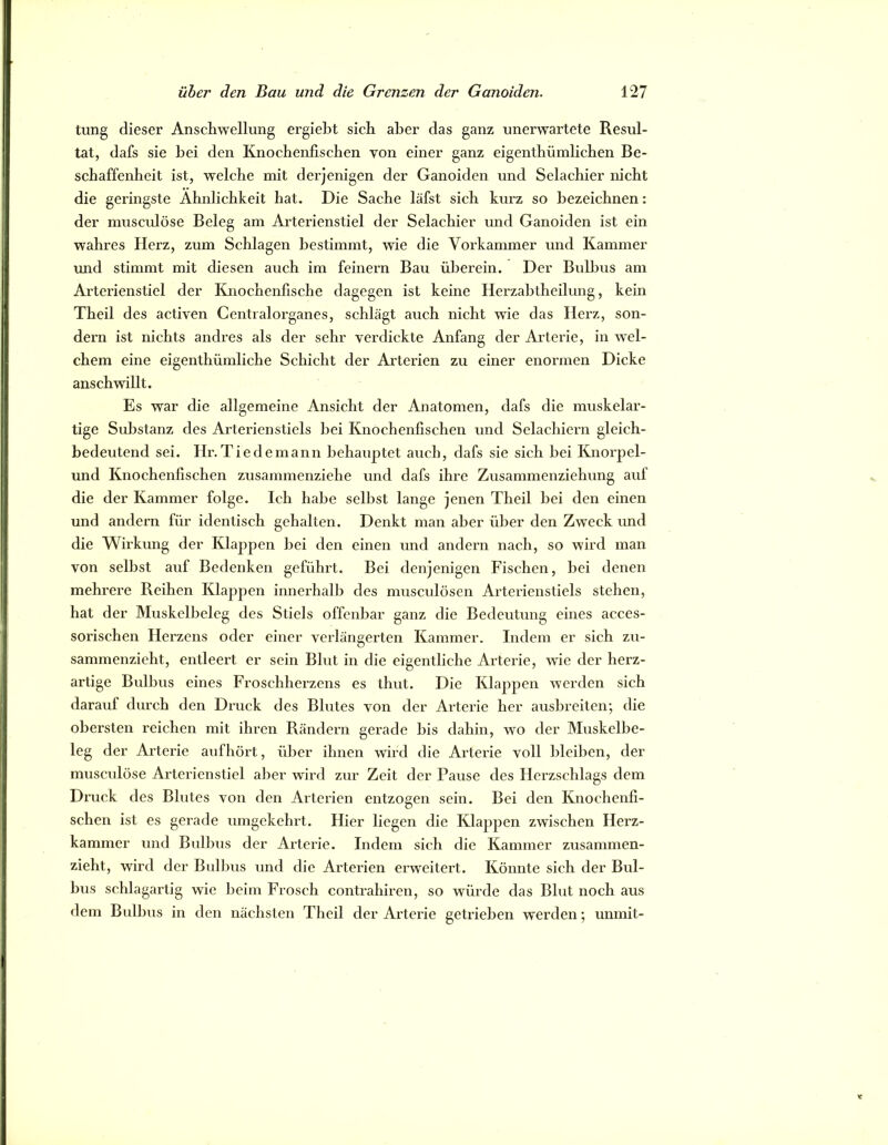 timg dieser Anschwellung ergieht sich aher das ganz unerwartete Resul- tat, dafs sie bei den Knochenfischen von einer ganz eigenthümlichen Be- schaffenheit ist, welche mit derjenigen der Ganoiden und Selachier nicht die geringste Ähnlichkeit hat. Die Sache läfst sich kurz so bezeichnen: der musciüöse Beleg am Arterienstiel der Selachier und Ganoiden ist ein wahres Herz, zum Schlagen bestimmt, wie die Vorkammer und Kammer und stimmt mit diesen auch im feinem Bau überein. Der Bulbus am Arterienstiel der Knochenfische dagegen ist keine Herzahtheilung, kein Theil des activen Centralorganes, schlägt auch nicht wie das Herz, son- dern ist nichts andres als der sehr verdickte Anfang der Arterie, in rvel- chem eine eigenthümliche Schicht der Arterien zu einer enormen Dicke anschwillt. Es war die allgemeine Ansicht der Anatomen, dafs die muskelar- tige Substanz des Arterienstiels liei Knochenfischen und Selachiern gleich- bedeutend sei. Hr. Tie de mann behauptet auch, dafs sie sich hei Knorpel- und Knochenfischen zusammenziehe und dafs ihre Zusammenziehung auf die der Kammer folge. Ich habe selbst lange jenen Theil bei den einen und andern für identisch gehalten. Denkt man aber über den Zweck und die Wirkung der Klappen bei den einen und andern nach, so wird man von seihst auf Bedenken geführt. Bei denjenigen Fischen, hei denen mehrere Reihen Klappen innerhalb des musculösen Arterienstiels stehen, hat der Muskelbeleg des Stiels offenbar ganz die Bedeutung eines acces- sorischen Herzens oder einer verlängerten Kammer. Indem er sich zu- sammenzieht, entleert er sein Blut in die eigentliche Arterie, wie der herz- artige Bulbus eines Froschherzens es thut. Die Klappen werden sich darauf durch den Druck des Blutes von der Arterie her aushreiten; die obersten reichen mit ihren Rändern gerade bis dahin, wo der Muskelbe- leg der Arterie aufhört, über ihnen wird die Arteide voll bleiben, der muscidöse Arterienstiel aber wird zur Zeit der Pause des Herzschlags dem Druck des Blutes von den Artei’ien entzogen sein. Bei den Knochenfi- schen ist es gerade umgekehrt. Hier liegen die Klappen zwischen Herz- kammer und Bulbus der Arterie. Indem sich die Kammer zusammen- zieht, wird der Bulbus und die Arterien erweitert. Könnte sich der Bul- bus schlagartig wie beim Frosch contrahiren, so würde das Blut noch aus dem Bulbus in den nächsten Theil der Arterie getrieben werden; unmit-