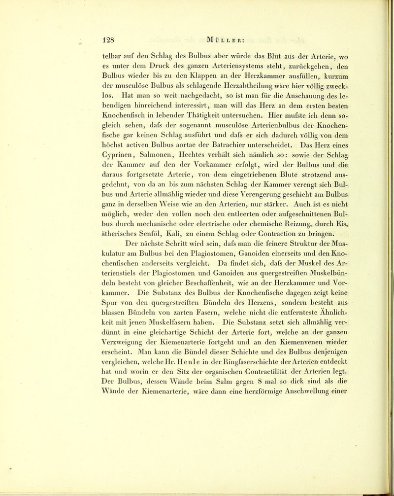 telbar auf den Schlag des Bulbus aber würde das Blut aus der Arterie, wo es unter dem Druck des ganzen Arteriensystems steht, zurückgehen, den Bidbus wieder bis zu den Klappen an der Herzkammer ausfüllen, kurzum der musculöse Bulbus als schlagende Herzabtheilung wäre hier völlig zweck- los. Hat man so weit nachgedacht, so ist man für die Anschauung des le- bendigen hinreichend interessirt, man will das Herz an dem ersten besten Knochenfisch in lebender Thätigkeit untersuchen. Hier mufste ich denn so- gleich sehen, dafs der sogenannt musculöse Arterienbulbus der Knochen- fische gar keinen Schlag ausführt und dafs er sich dadurch völlig von dem höchst activen Bulbus aortae der Batrachier unterscheidet. Das Herz eines Cj“prinen, Salmonen, Hechtes verhält sich nämlich so: sowie der Schlag der Kammer auf den der Vorkammer erfolgt, wird der Bulbus und die daraus fortgesetzte Arterie, von dem eingetriebenen Blute strotzend aus- gedehnt, von da an bis zum nächsten Schlag der Kammer verengt sich Bul- bus und Arterie allmählig wieder und diese Verengerung geschieht am Bulbus ganz in derselben Weise wie an den Arterien, nur stärker. Auch ist es nicht möglich, Aveder den vollen noch den entleerten oder aufgeschnittenen Bul- bus durch mechanische oder electrische oder chemische Reizung, durch Eis, ätherisches Senföl, Kali, zu einem Schlag oder Contraction zu bringen. Der nächste Schritt wird sein, dafs man die feinere Struktur der Mus- kulatur am Bulbus bei den Plagiostomen, Ganoiden einerseits und den Kno- chenfischen anderseits vergleicht. Da findet sich, dafs der Muskel des Ar- terienstiels der Plagiostomen und Ganoiden aus quergestreiften Muskelbün- deln besteht von gleicher Beschaffenheit, wie an der Herzkammer und Vor- kammer. Die Substanz des Bidbus der Knochenfische dagegen zeigt keine Spur von den quergestreiften Bündeln des Herzens, sondern besteht aus blassen Bündeln von zarten Faseim, welche nicht die entfernteste Ähnlich- keit mit jenen Muskelfasern haben. Die Substanz setzt sich allmählig ver- dünnt in eine gleichartige Schicht der Arterie foi’t, welche an der ganzen Verzweigung der Kiemenarterie fortgeht und an den Kiemenvenen wieder erscheint. Man kann die Bündel dieser Schichte und des Bulbus denjenigen vei’gleichen, welche Hr. He nie in der Ringfaserschichte der Arterien entdeckt hat und worin er den Sitz der organischen Contractilität der Arterien legt. Der Bulbus, dessen Wände beim Salm gegen 8 mal so dick sind als die Wände der lüemenai'terie, wäre dann eine herzförmige Anschwellung einer