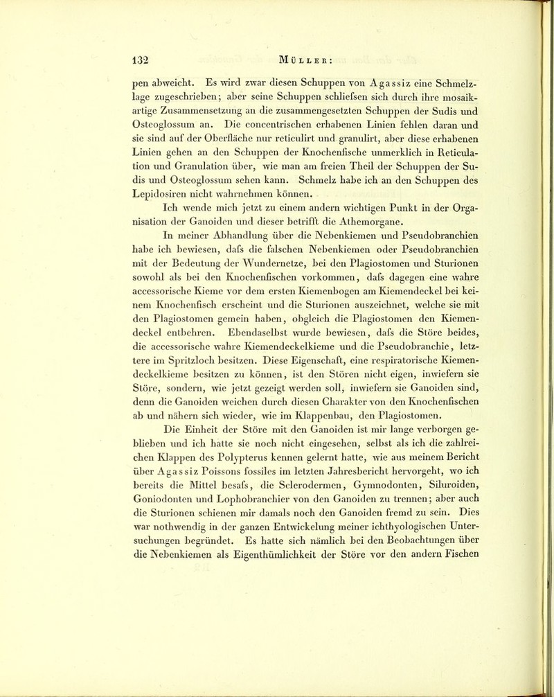 pen abweicht. Es wird zwar diesen Schuppen von Agassiz eine Scbmelz- lage zugeschrieben*, aber seine Schuppen schliefsen sich durch ihre mosaik- artige Zusammensetzung an die zusammengesetzten Schuppen der Sudis und Osteoglossum an. Die concentrischen erhabenen Linien fehlen daran und sie sind auf der Oberfläche nur reticulirt und granulirt, aber diese erhabenen Linien gehen an den Schuppen der Knochenfische unmerklich in Reticula- tion und Granulation über, wie man am freien Theil der Schuppen der Su- dis und Osteoglossum sehen kann. Schmelz habe ich an den Schuppen des Lepidosiren nicht wahrnehmen können. Ich wende mich jetzt zu einem andern wichtigen Punkt in der Orga- nisation der Ganoiden und dieser betrifft die Athemorgane. In meiner Abhandlung über die Nebenkiemen und Pseudobranchien habe ich bewiesen, dafs die falschen Nebenkiemen oder Pseudobranchien mit der Bedeutung der Wundernetze, bei den Plagiostomen und Sturionen sowohl als bei den Knochenfischen Vorkommen, dafs dagegen eine wahre accessorische Kieme vor dem ersten Kiemenbogen am Kiemendeckel bei kei- nem Knochenfisch erscheint und die Sturionen auszeichnet, welche sie mit den Plagiostomen gemein haben, obgleich die Plagiostomen den Kiemen- deckel entbehren. EbendaseU)st wurde bewiesen, dafs die Störe beides, die accessorische wahre Kiemendeckelkieme und die Pseudobranchie, letz- tere im Spritzloch besitzen. Diese Eigenschaft, eine respiratorische Kiemen- deckelkieme besitzen zu können, ist den Stören nicht eigen, inwiefern sie Störe, sondern, wie jetzt gezeigt werden soll, inwiefern sie Ganoiden sind, denn die Ganoiden weichen durch diesen Charakter von den Knochenfischen ab und nähern sich wieder, wie im Klappenbau, den Plagiostomen. Die Einheit der Störe mit den Ganoiden ist mir lange verborgen ge- blieben und ich hatte sie noch nicht eingesehen, selbst als ich die zahlrei- chen Klappen des Poljpterus kennen gelernt hatte, wie aus meinem Bericht über Agassiz Poissons fossiles im letzten Jahresbericht hervorgeht, wo ich bereits die Mittel besafs, die Sclerodermen, Gymnodonten, Siluroiden, Goniodonten und Lophobranchier von den Ganoiden zu trennen; aber auch die Sturionen schienen mir damals noch den Ganoiden fremd zu sein. Dies war nothwendig in der ganzen Entwickelung meiner ichthyologischen Unter- suchungen begründet. Es hatte sich nämlich bei den Beobachtungen über die Nebenkiemen als Eigenthümlichkeit der Störe vor den andern Fischen