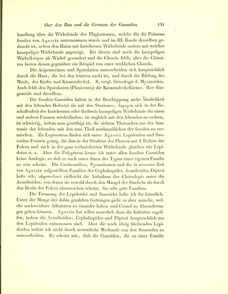 handlung über die WirJjelsäule der Plagiostomen, welche für die Poissons fossiles von Agassiz unternommen wurde und im III. Bande derselben ge- druckt ist, neijen den Haien mit knöcherner Wirbelsäule andere mit weicher knorpeliger Wirbelsäule angezeigt. Bei diesen sind noch die knorj^eligen Wirbelkörper als Wirbel gesondert und die Chorda fehlt, aber die Chimä- ren bieten diesen gegenüber ein Beispiel von einer wirklichen Chorda. Die Acipenserinen und Spatularien unterscheiden sich hauptsächlich durch die Haut, die bei den letztem nackt ist, und durch die Bildung des Mauls, der Kiefer und Kiemendeckel. S. vergl. Osteologie d. Myxinoiden. Auch fehlt den Spatcdarien (Planirostra) die Kiemendeckelkieme. Ihre Ein- geweide sind dieselben. Die fossilen Ganoiden haben in der Beschuppung mehr Ähnlichkeit mit den lebenden Holostei als mit den Sturiones; dagegen sich in der Be- schaffenheit der knöchernen oder theilweis knorpeligen Wirbelsäule die einen und andern Formen wiederfmden; sie zugleich mit den lebenden zu ordnen, ist schwierig, indem man genöthigt ist, die sichern Thatsachen aus der Ana- tomie der leidenden mit den zum Theil muthmafslichcn der fossilen zu ver- mischen. Zu Lepisosteus linden sich unter Agassiz Lepidoiden und Sau- roiden Formen genug, die ihm in der Struktur der Flossen mit 2 Reihen der Fulcra und auch in der ganz verknöcherten Wiriielsäide gleichen wie Lepi- dotus u. a. Aber für Polypterus kenne ich unter allen fossilen Ganoiden keine Analogie, so dafs er auch unter ihnen der Typus einer eigenen Familie zu sein scheint. Die Coclacanthcn, Pyenodonten und die in neueslcr Zeit von Agassiz aufgestelltcn Familien der Cephalaspides, Acanthoidei, Dipteri halte ich, abgerechnet vielleicht die Aufnahme der Cheirolepis unter die Acanthoiden, von denen sie sowohl durch den Mangel der Stacheln als durch den Besitz der Fulcra abzuweichen scheint, für sehr gute Familien. Die Trennung der Lepidoidei und Saiiroidei halte ich für künstlich. Unter der Menge der dahin gezählten Gattungen giebt es aber manche, wel- che nachweisbare Affinitäten zu einander haben und Grund zu Absonderun- gen geben können. Agassiz hat selbst neuerlich dazu die Initiative ergrif- fen, indem die Acanthoiden, Cephalaspides und Dijiteri hauptsächlich aus den Lepidoiden entnommen sind. Aber die noch übrig bleibenden Lej^i- doiden wüfste ich nicht durch wesentliche Merkmale von den Sauroiden zu unterscheiden. Es scheint mir, dafs die Ganoiden, die zu einer Familie