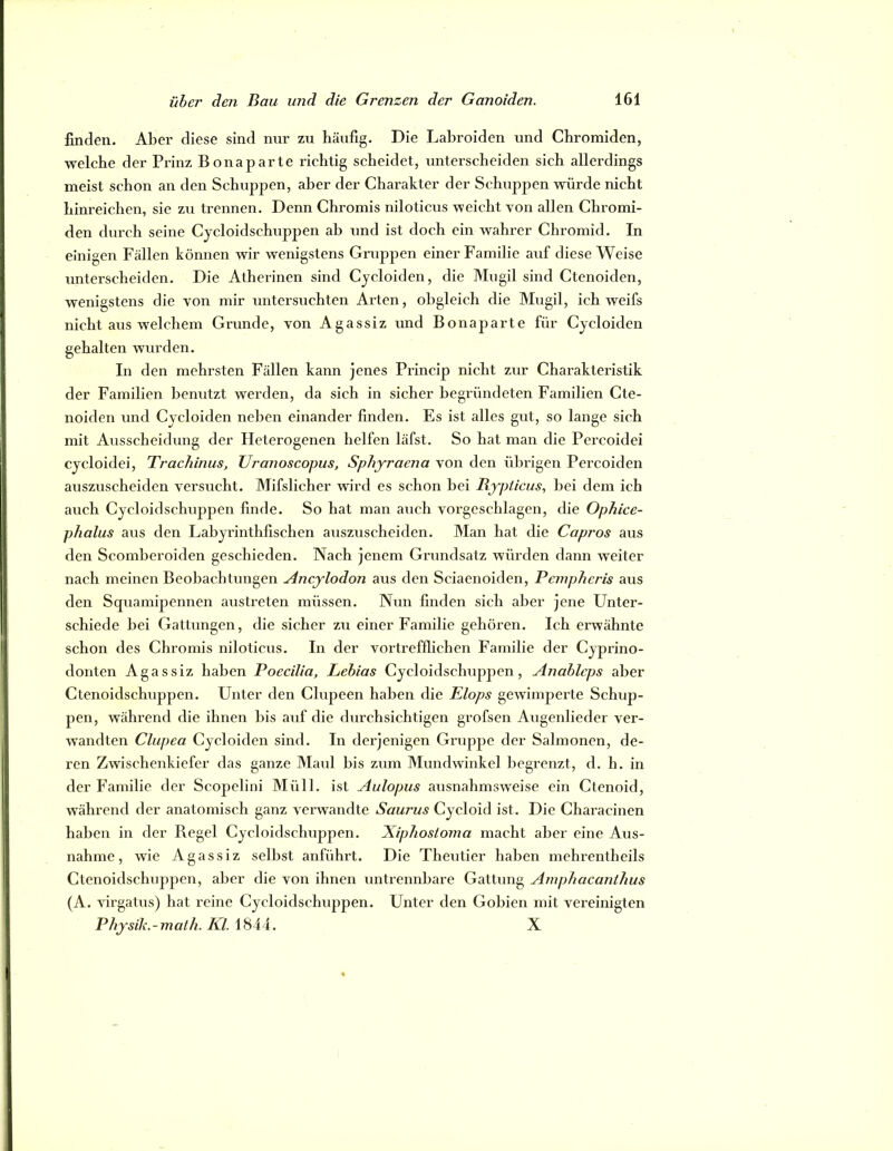 finden. Aber diese sind nur zu häufig. Die Labroiden und Chromiden, welche der Prinz Bonaparte richtig scheidet, unterscheiden sich allerdings meist schon an den Schuppen, aber der Charakter der Schuppen würde nicht liinreichen, sie zu trennen. Denn Chromis niloticus weicht von allen Chromi- den durch seine Cycloidschuppen ab und ist doch ein wahrer Chromid. In einigen Fällen können wir wenigstens Gruppen einer Familie auf diese Weise unterscheiden. Die Atherinen sind Cycloiden, die Miigil sind Ctenoiden, wenigstens die von mir untersuchten Arten, obgleich die Mugil, ich weifs nicht aus welchem Grunde, von Agassiz und Bonaparte für Cycloiden gehalten wurden. In den mehrsten Fällen kann jenes Princip nicht zur Charakteristik der Familien benutzt werden, da sich in sicher begründeten Familien Cte- noiden und Cycloiden neben einander linden. Es ist alles gut, so lange sich mit Ausscheidung der Heterogenen helfen läfst. So hat man die Percoidei cycloidei, Trachinus, Uranoscopus, Sphyraena von den übrigen Percoiden auszuscheiden versucht. Mifslicher wird es schon bei Bjpticus^ bei dem ich auch Cycloidschuppen finde. So hat man auch vorgeschlagen, die OpJiice- phalus aus den Labyrinthfischen auszuscheiden. Man hat die Capros aus den Scomberoiden geschieden. Nach jenem Grundsatz würden dann weiter nach meinen Beobachtungen Ancjlodon aus den Sciaenoiden, Bempheris aus den Squamipennen austreten müssen. Nun finden sich aber jene Unter- schiede bei Gattungen, die sicher zu einer Familie gehören. Ich erwähnte schon des Chromis niloticus. In der vortrefflichen Familie der Cyprino- donten Agassiz haben Poecilia, Lebias Cycloidschuppen, Anableps aber Ctenoidschuppen. Unter den Clupeen haben die Elops gewimperte Schup- pen, während die ihnen bis auf die durchsichtigen grofsen Augenlieder ver- wandten Clupea Cycloiden sind. In derjenigen Gruppe der Salmonen, de- ren Zwischenkiefer das ganze Maul bis zum Mundwinkel begrenzt, d. h. in der Familie der Scopclini Müll, ist Aulopus ausnahmsweise ein Ctenoid, während der anatomisch ganz verwandte SauT'us Cycloid ist. Die Characinen haben in der Regel Cycloidschuppen. Xiphostoma macht aber eine Aus- nahme, wie Agassiz selbst anführt. Die Theutier haben mehrenlheils Ctenoidschuppen, aber die von ihnen untrennbare Gattung Amphacanthus (A. virgatus) hat reine Cycloidschuppen. Unter den Gobien mit vereinigten Physili.-math. Kl. X