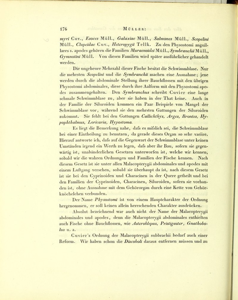 i 1^0 !sj nr'» IS- - V) 176 Müller: myri Ciiv., Esoces Müll,, Galaxiae Müll., Salmones Müll., Scopelini Müll., Clupeidae Cuv., TIeteropygii Tellk. Zu den Phjsostomi anguil- lares s. apodes gehöi’en die Familien Muraenoiclei Müll., SymbranchiiM.Vi\\.^ Gymnotini Müll. Von diesen Familien wird später ausführlicher gehandelt werden. Die ungeheure Mehrzahl dieser Fische besitzt die Schwimmblase. Nur die mehrsten Scopelini und die Symbranchii machen eine Ausnahme; jene werden durch die abdominale Stellung ihrer Bauchflossen mit den übrigen Physostomi abdominales, diese durch ihre Aalform mit den Physostomi apo- des zusammengehalten. Den Syrnbi'anchus schreibt Cuvier eine lange schmale Schwimmblase zu, aber sie haben in der That keine. Auch in der Familie der Siluroiden kommen ein Paar Beispiele von Mangel der Schwimmblase vor, während sie den mehrsten Gattungen der Siluroiden zukommt. Sie fehlt bei den Gattungen Callichthys, Arges, Brontes, Hy- pophthalmus, Loricaria, Hypostoma. Es liegt die Bemerkung nahe, dafs es mifslich sei, die Schwimmblase bei einer Eintheilung zu benutzen, da gerade dieses Organ so sehr variire. Hierauf antworte ich, dafs auf die Gegenwai't der Schwimmblase unter keinen Umständen irgend ein Wei’th zu legen, dafs aber ihr Bau, sofern sie gegen- wärtig ist, unabänderlichen Gesetzen unterworfen ist, welche wir kennen, sobald wir die wahren Ordnungen und Familien der Fische kennen. Nach diesem Gesetz ist sie unter allen Malacopterygii abdominales und apodes mit einem Luftgang versehen, sobald sie überhaupt da ist, nach diesem Gesetz ist sie bei den Cyprinoiden und Characinen in der Quere getheilt und bei den Familien der Cyprinoiden, Characinen, Siluroiden, sofern sie vorhan- den ist, ohne Ausnahme mit dem Gehörorgan durch eine Kette von Gehör- knöchelchen verbunden. Der Name Physostomi ist von einem Hauptcharakter der Ordnung hergenommen, er soll keinen allein herrschenden Charakter ausdrücken. Absolut bezeichnend war auch nicht der Name der Malacopterygii abdominales und ajDodes, denn die Malacopterygii abdominales enthielten auch Fische ohne Bauchflossen, wie Asleroblepus., Pristigaster, Gnathobo- lus u. a. Cu vier’s Ordnung der Malacopterygii subbrachii bedarf auch einer Reform. Wir haben schon die Discoboli daraus entfernen müssen und zu