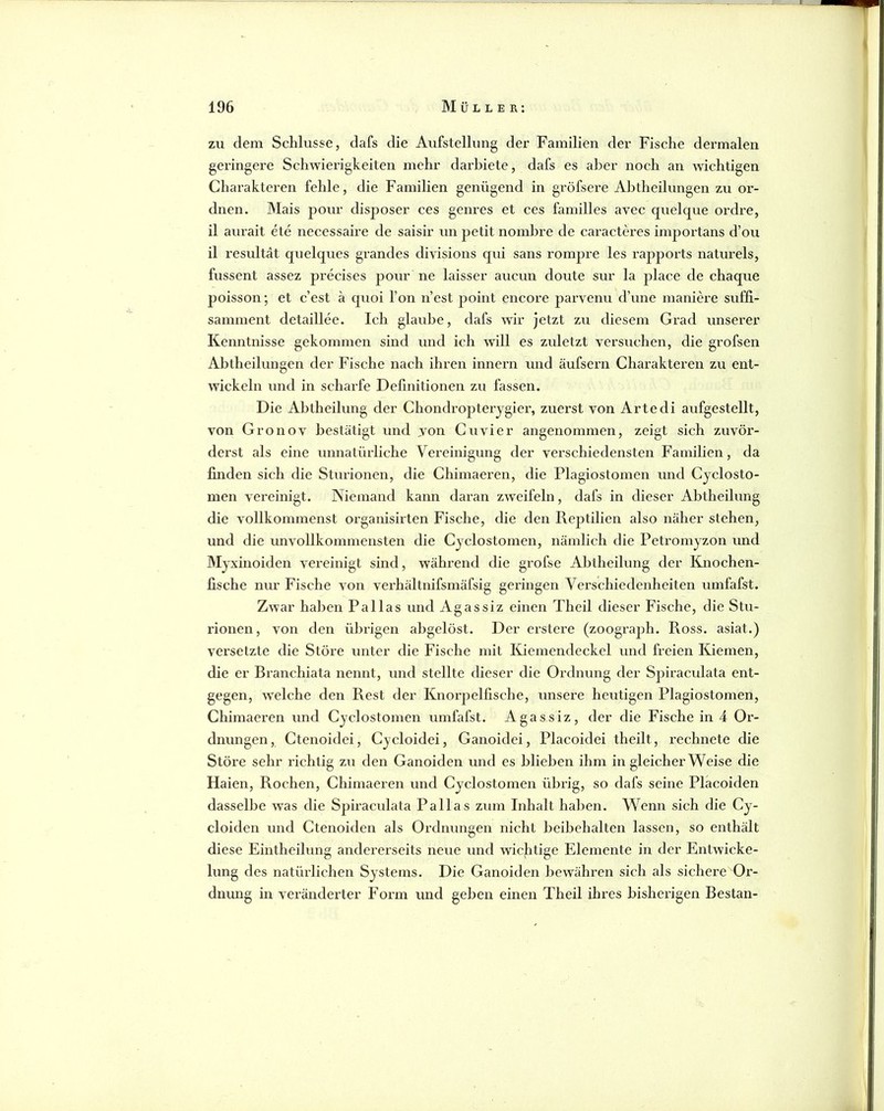 zu dem Schlüsse, dafs die Aufstellung der Familien der Fische dermalen geringere Schwierigkeiten mehr darhiete, dafs es aber noch an wichtigen Charakteren fehle, die Familien genügend in gröfsere Abtheilungen zu or- dnen. Mais pour disposer ces genres et ces familles avec quelque ordre, il aurait ete necessaire de saisir un petit nombre de caractcu’es importans d’ou il resultät quelques grandes divisions qui sans rompre les rapports naturels, fussent assez pi’ecises poi;r ne laisser aucun doute sur la place de chaque poisson; et c’est ä quoi l’on n’est 23oint encore parvenu d’une maniere suffi- samment detaillee. Ich glaube, dafs wir jetzt zu diesem Grad unserer Kenntnisse gekommen sind und ich will es zidetzt versuchen, die grofsen Ablheilungen der Fische nach ihren innern und äufsern Charakteren zu ent- wickeln und in scharfe Definitionen zu fassen. Die Abtheilung der Chondropterygier, zuerst von Arte di aufgestellt, von Gronov bestätigt und von Cuvier angenommen, zeigt sich zuvör- derst als eine unnatürliche Vereinigung der verschiedensten Familien, da linden sich die Sturionen, die Chimaeren, die Plagiostomen und Cjclosto- men vereinigt. Niemand kann daran zweifeln, dafs in dieser Abtheilung die vollkommenst organisirten Fische, die den Reptilien also näher stehen, und die unvollkommensten die Cyclostomen, nämlich die Petromyzon und Myxinoiden vereinigt sind, während die grofse Abtheilung der Knochen- fische nur Fische von verhältnifsmäfsig geringen Verschiedenheiten umfafst. Zwar haben Pallas und Agassiz einen Theil dieser Fische, die Stu- rionen, von den übrigen abgelöst. Der erstere (zoograph. Ross, asiat.) vei’selzte die Störe unter die Fische mit Kiemendeckel und freien Kiemen, die er Branchiata nennt, und stellte dieser die Ordnung der Spiraculata ent- gegen, welche den Rest der Knorpelfische, unsere heutigen Plagiostomen, Chimaei’en und Cyclostomen umfafst. Agassiz, der die Fische in 4 Or- dnungen , Ctenoidei, Cycloidei, Ganoidei, Placoidei theilt, rechnete die Störe sehr richtig zu den Ganoiden und es blieben ihm in gleicher Weise die Haien, Rochen, Chimaeren und Cyclostomen übrig, so dafs seine Placoiden dasselbe was die Spiraculata Pallas zum Inhalt haben. Wenn sich die Cy- cloiden und Ctenoiden als Ordnungen nicht beibehalten lassen, so enthält diese Eintheilung andererseits neue und wichtige Elemente in der Entwicke- lung des natürlichen Systems. Die Ganoiden bewähren sich als sichere Or- dnung in verändei’ter Form und geben einen Theil ihres bisherigen Bestan-