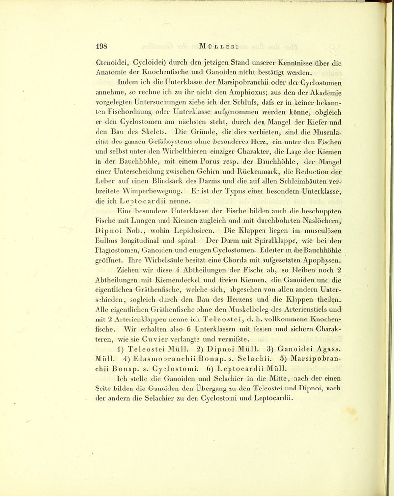 Ctenoidei, Cycloidei) durch den jetzigen Stand unserer Kenntnisse über die Anatoroie der Knochenfisehe und Ganoiden nieht bestätigt werden. Indem ieh die Unterklasse der Marsipohi’anchii oder der Cyelostomen annehme, so rechne ich zu ihr nicht den Amphioxus; aus den der Akademie vorgelegten Untersuchungen ziehe ich den Schlufs, dafs er in keiner bekann- ten Fischordnung oder Unterklasse aufgenommen werden könne, obgleich er den Cyelostomen am nächsten steht, duixh den Mangel der Kiefer und den Bau des Skelets. Die Gründe, die dies verbieten, sind die Museula- rität des ganzen Gefäfssystems ohne besonderes Herz, ein unter den Fischen und selbst unter den Wirbelthieren einziger Charakter, die Lage der Kiemen in der Bauchhöhle, mit einem Porus resp. der Bauchhöhle , der Mangel einer Unterscheidung zwischen Gehirn und Rüekenrnark, die Reduction der Leber auf einen Blindsaek des Darms und die auf allen Schleimhäuten ver- breitete Wimperbewegung. Er ist der Typus einer besondern Unterklasse, die ich Leptocardii nenne. Eine besondere Unterklasse der Fische bilden auch die beschuppten Fische mit Lungen und Kiemen zugleich und mit durchbohrten Naslöchern, Dipnoi Nob., wohin Lepidosiren. Die Klappen liegen im musculösen Bulbus longitudinal und spix’al. Der Darm mit Spiralklappe, wie bei den Plagiostomen, Ganoiden und einigen Cyelostomen. Eileiter in die Bauchhöhle geöffnet. Ihre Wirbelsäule besitzt eine Chorda mit aufgesetzten Apophysen. Ziehen wir diese 4 Al^theilungen der Fische ab, so bleiben noch 2 Abtheilungen mit Kiemendeekel und freien Kiemen, die Ganoiden und die eigentliehen Gräthenfische, welche sich, abgesehen von allen andern Unter- schieden, sogleich durch den Bau des Herzens und die Klappen theiUn. Alle eigentlichen Gräthenfische ohne den Muskelbeleg des Arterienstiels und mit 2 Arterienklappen nenne ich Tel eo st ei, d. h. vollkommene Knoehen- fische. Wir erhalten also 6 Unterklassen mit festen und sichern Charak- teren, wie sie Cu vier verlangte und vermifste. 1) Teleostei Müll. 2) Dipnoi Müll. 3) Ganoidei Agass. Müll. 4) Elasmobranehii Bonap. s. Selachii. 5) Marsipobran- chiiBonap. s. Cyelostomi. 6) Leptocardii Müll. Ich stelle die Ganoiden und Selachier in die Mitte, nach der einen Seite bilden die Ganoiden den Übergang zu den Teleostei und Dipnoi, naeh der andern die Selachier zu den Cyelostomi und Leptocardii.