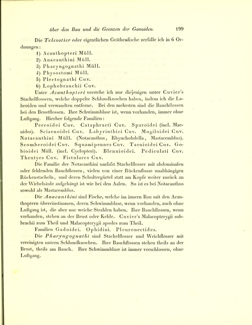 Die Teleostier oder eigentlichen Gräthenfische zerfalle ich in 6 Or- dnungen : 1) Acanthopteri Müll. 2) Anacanthini Müll. 3) Pharyngognathi hlüll. 4) Physostomi Müll. 5) Plectognathi Cuv. 6) Lophobranchii Cuv. Unter Acanthopteri verstehe ich nur diejenigen unter Cuvier’s Stachelflossern, welche doppelte Schlundknochen haben, indem ich die La- hroiden und verwandten entferne. Bei den mehrsten sind die Bauchllossen bei den Brustflossen. Ihre Schwimmblase ist, wenn vorhanden, immer ohne Luftgang. Hierher folgende Familien: Percoidei Cuv. Cataphracti Cuv. Sparoidei (incl. Mae- nides). Sciaenoidei Cuv. Lahyrinthici Cuv. Mugiloidei Cuv. Notacanthini Müll. (Notacanthus, Rhynchohdella, Mastacemhlus). Scomheroidei Cuv. Squamipennes Cuv. Taenioidei Cuv. Go- bioidei Müll. (incl. Cyclopteri). Blennioidei. Pediculati Cuv. Theutyes Cuv. Fistulares Cuv. Die Familie der Notacanthini umfafst Stachelflosser mit abdominalen oder fehlenden Bauchflossen, vielen von einer Rückenflosse unabhängigen Rückenstacheln, und deren Schultergürtel statt am Kopfe weiter zurück an der Wirbelsäule aufgehängt ist wie hei den Aalen. So ist es hei Notacanthus sowohl als Mastacemhlus. Die Anacanthini sind Fische, welche im innern Bau mit den Acan- thoptern übereinstimmen, deren Schwimmblase, wenn vorhanden, auch ohne Luftgang ist, die aber nur weiche Strahlen haben. Ihre Bauchflossen, wenn vorhanden, stehen an der Brust oder Kehle. Cuvier’s Malacopterygii sub- brachii zum Theil und Malacojiterygii apodes zum Theil. Familien Gadoidei. Ophidini. PI euronectides. Die Pharyngognathi sind Stachelflosser und Weichflosser mit vereinigten untern Schlundknochen. Ihre Bauchflossen stehen theils an der Brust, theils am Bauch. Ihre Schwimmblase ist immer verschlossen, ohne Luftgang.