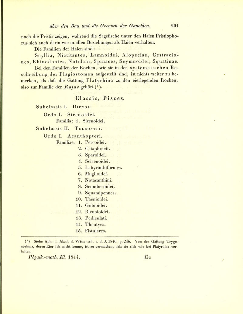 noch die Pristis zeigen, während die Sägefische unter den Haien Pristiopho- rus sich auch darin wie in allen Beziehungen als Haien verhalten. Die Familien der Haien sind; Scyllia, Nictitantes, Lamnoidei, Alopeciae, Cestracio- nes, Rhinodontes, Notidani, Spinaces, Scymnoidei, Squatinae. Bei den Familien der Rochen, wie sie in der systematischen Be- schreibung der Plagiostomen axifgestellt sind, ist nichts weiter zu be- merken, als dafs die Gattung Platyrhina zu den eierlegenden Rochen, also zur Familie der Rajae gehört (‘). Classis, Pisces. Subclassis I. Dipnoi. Ordo I. Sirenoidei. Familia: 1. Sirenoidei. Subclassis II. Teleostei. Ordo I. Acanthopteri. Familiae: 1. Percoidei. 2. Cataphracti. 3. Sparoidei. 4. Sciaenoidei. 5. Labyrinthiformes. 6. Mugiloidei. 7. Notacanthini. 8. Scomberoidei. 9. Squamipennes. 10. Tacnioidei. 11. Gobioidei. 12. Blennioidei. 13. Pedicidati. 14. Theutyes. 15. Fistulares. (') Siehe Abh. d. Akad. d. Wissensch. a. d. J. 1840. p. 246. Von der Gattung Trygo- norhina, deren Eier ich nicht kenne, ist zu vermuthen, dals sie sich wie bei Platyrhina ver- halten. Physik.-maih. Kl. 1844. Cc