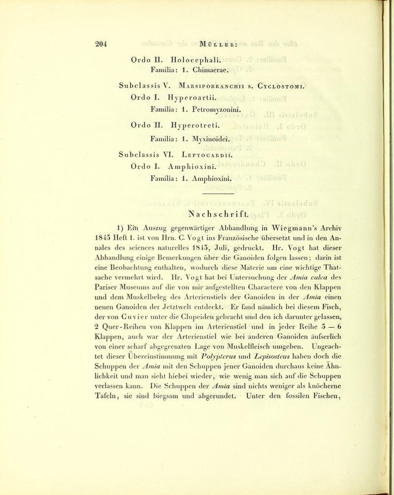 Ordo II. Holocephali. Faniilia: 1. Chimaerae. SubclassisV. Marsipobranchii s. Ctclostomi. Ordo I. Hjperoartii. Familia: 1. Petromjzonini. Ordo II. Hjperotreti. Faniilia: 1. Myxinoidei. Subclassis VI. Leptocardii. Ordo I. Amphioxini. Familia: 1. Amphioxini. Nachschrift. 1) Ehi Auszug gegenwärtiger Abhandlung in Wiegmann’s Archiv 1845 Heft 1. ist von Hrn. C. Vogt ins Französische übersetzt und in den An- nales des Sciences naturelles 1845, Juli, gedruckt. Hr. Vogt hat dieser Abhandlung einige Bemerkungen über die Ganoiden folgen lassen; darin ist eine Beobachtung enthalten, wodurch diese Materie um eine wichtige That- sache vermehrt wird. Hr. Vogt hat bei Untersuchung der Amia calva des Pariser Museums auf die von mir aufgestellten Charactere von den Klappen und dem Muskelbeleg des Arterienstiels der Ganoiden in der Amia einen neuen Ganoiden der Jetztwelt entdeckt. Er fand nämlich bei diesem Fisch, der von Cu vier unter die Chipeiden gebracht und den ich danmter gelassen, 2 Quer-Reihen von Klappen im Arterienstiel und in jeder Reihe 5 — 6 Klappen, auch w-ar der Arteilenstiel wie bei anderen Ganoiden äufserlich von einer scharf abgegrenzten Lage von Muskellleisch umgeben. Ungeach- tet dieser Übereinstimmung mit Poljptej'us und Lepisosteus haben doch die Schuppen der Amia mit den Schuppen jener Ganoiden durchaus keine Ähn- lichkeit und man sieht hiebei wieder, wie wenig man sich auf die Schuppen verlassen kann. Die Schuppen der Amia sind nichts weniger als knöcherne Tafeln, sie sind biegsam und abgerundet. Unter den fossilen Fischen,