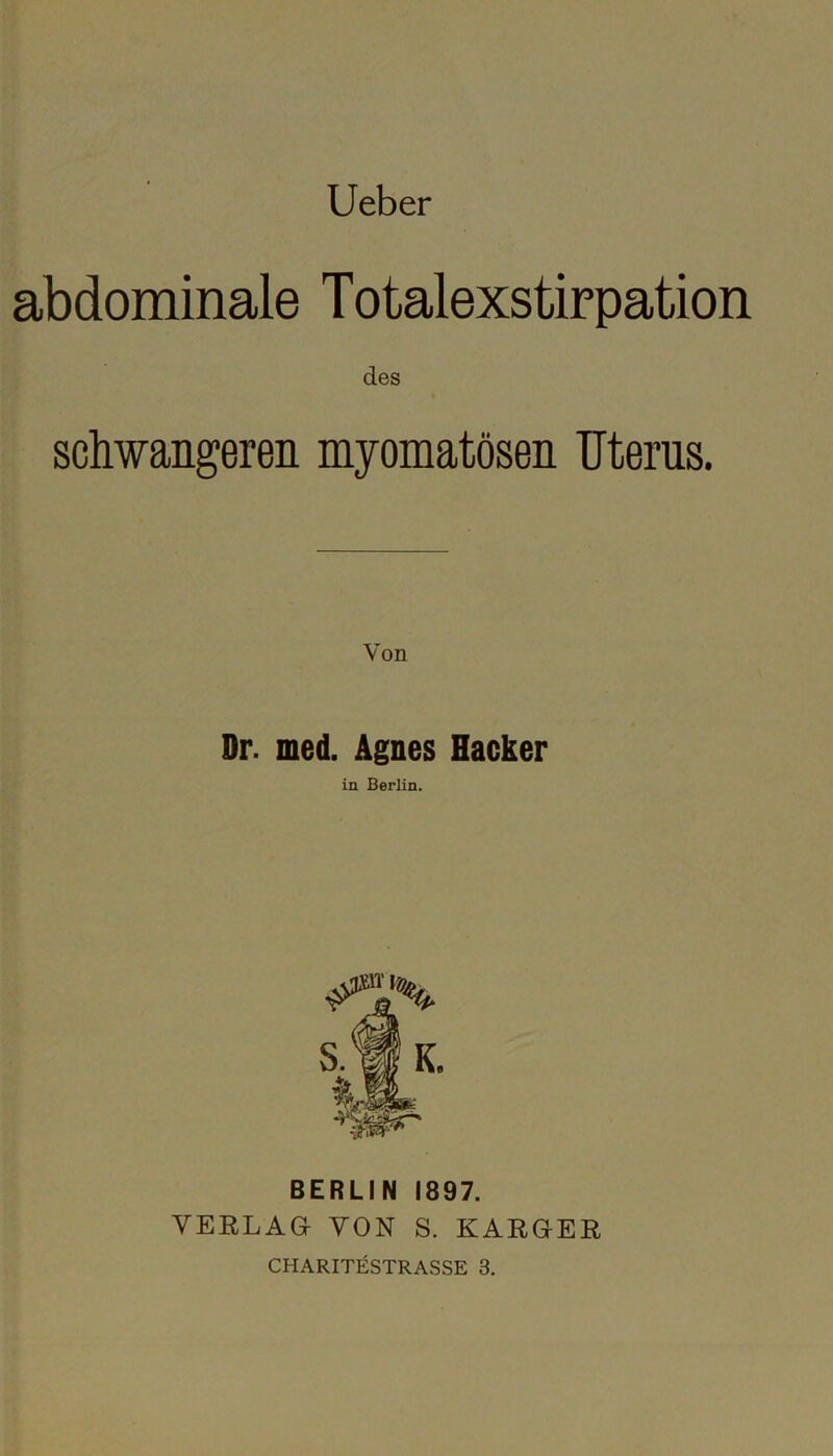 Ueber abdominale Totalexstirpation des schwangeren myomatösen Uterus. Dr. med. Agnes Hacker in Berlin. BERLIN 1897. VERLAG VON S. KARGER CHARITESTRASSE 3.