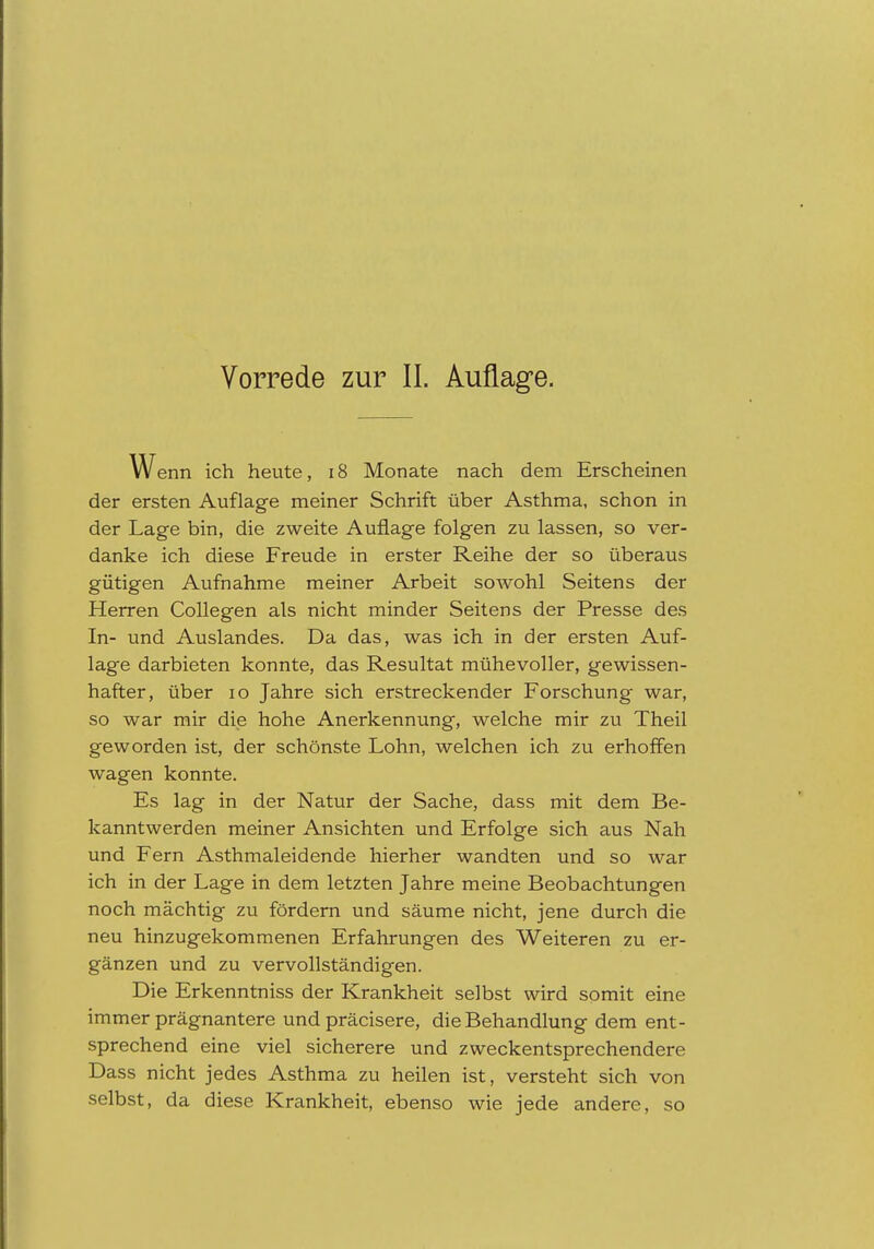 W enn ich heute, i8 Monate nach dem Erscheinen der ersten Auflage meiner Schrift über Asthma, schon in der Lage bin, die zweite Auflage folgen zu lassen, so ver- danke ich diese Freude in erster Reihe der so überaus gütigen Aufnahme meiner Arbeit sowohl Seitens der Herren Collegen als nicht minder Seitens der Presse des In- und Auslandes. Da das, was ich in der ersten Auf- lage darbieten konnte, das Resultat mühevoller, gewissen- hafter, über 10 Jahre sich erstreckender Forschung war, so war mir die hohe Anerkennung, welche mir zu Theil geworden ist, der schönste Lohn, welchen ich zu erhoffen wagen konnte. Es lag in der Natur der Sache, dass mit dem Be- kanntwerden meiner Ansichten und Erfolge sich aus Nah und Fern Asthmaleidende hierher wandten und so war ich in der Lage in dem letzten Jahre meine Beobachtungen noch mächtig zu fördern und säume nicht, jene durch die neu hinzugekommenen Erfahrungen des Weiteren zu er- gänzen und zu vervollständigen. Die Erkenntniss der Krankheit selbst wird somit eine immer prägnantere und präcisere, die Behandlung dem ent- sprechend eine viel sicherere und zweckentsprechendere Dass nicht jedes Asthma zu heilen ist, versteht sich von selbst, da diese Krankheit, ebenso wie jede andere, so