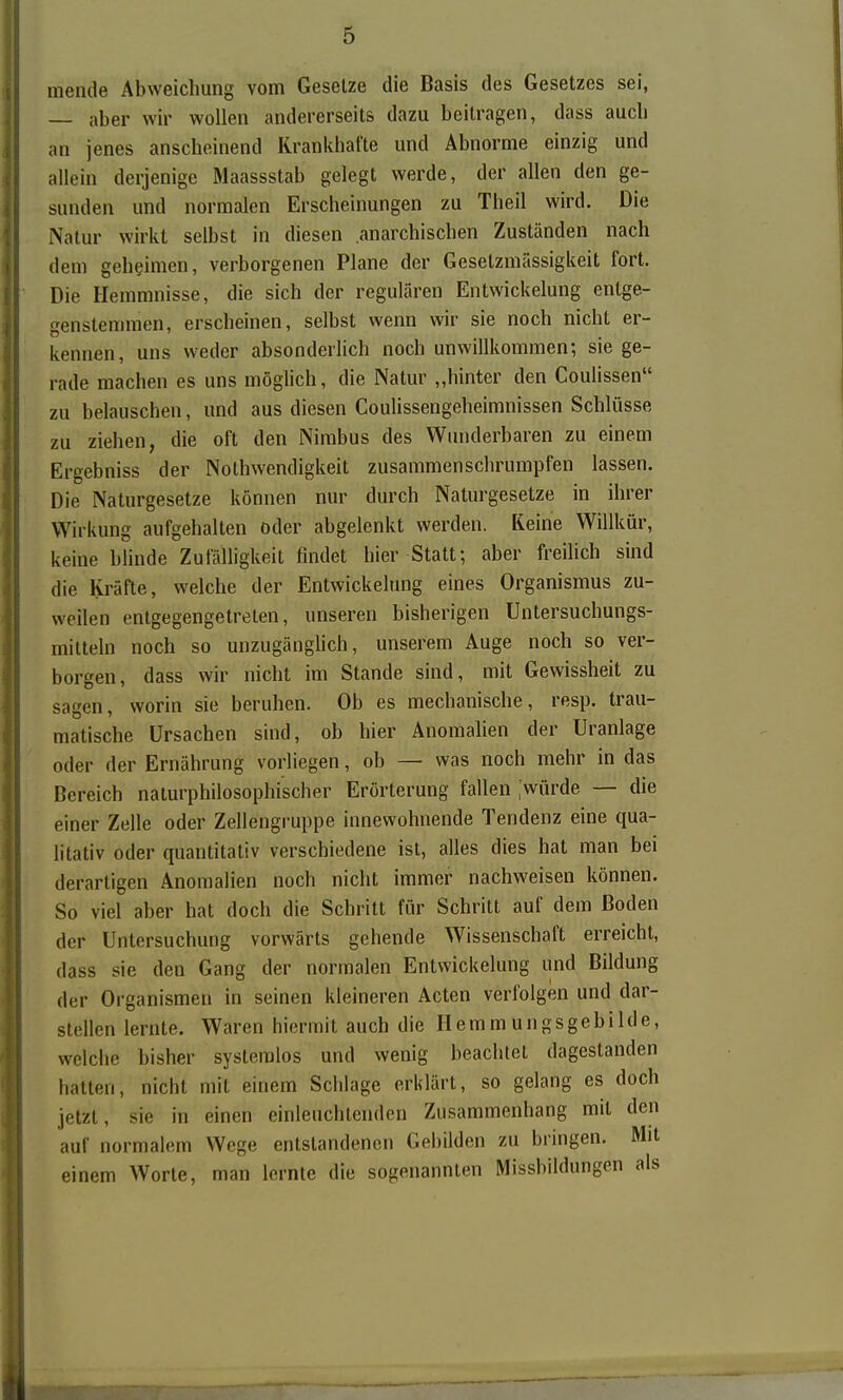 mende Abweichung vom Gesetze die Basis des Gesetzes sei, — aber wir wollen andererseits dazu beilragen, dass auch an jenes anscheinend Krankhafte und Abnorme einzig und allein derjenige Maassstab gelegt werde, der allen den ge- sunden und normalen Erscheinungen zu Theil wird. Die Natur wirkt selbst in diesen anarchischen Zuständen nach dem geheimen, verborgenen Plane der Gesetzmässigkeit fort. Die Hemmnisse, die sich der regulären Entwickelung entge- genstemmen, erscheinen, selbst wenn wir sie noch nicht er- kennen, uns weder absonderlich noch unwillkommen; sie ge- rade machen es uns möglich, die Natur „hinter den Coulissen zu belauschen, und aus diesen Coulissengeheimnissen Schlüsse zu ziehen, die oft den Nimbus des Wunderbaren zu einem Ergebniss der Nothwendigkeit zusammenschrumpfen lassen. Die Naturgesetze können nur durch Naturgesetze in ihrer Wirkung aufgehalten oder abgelenkt werden. Keine Willkür, keine hhnde Zufälligkeit findet hier Statt; aber freilich sind die Kräfte, welche der Entwickelung eines Organismus zu- weilen entgegengetreten, unseren bisherigen Untersuchungs- mitteln noch so unzugänghch, unserem Auge noch so ver- borgen, dass wir nicht im Stande sind, mit Gewissheit zu sagen, worin sie beruhen. Ob es mechanische, resp. trau- matische Ursachen sind, ob hier Anomalien der Uranlage oder der Ernährung vorliegen, ob — was noch mehr in das Bereich naturphilosophischer Erörterung fallen .'würde — die einer Zelle oder Zellengruppe innewohnende Tendenz eine qua- litativ oder quantitativ verschiedene ist, alles dies hat man bei derartigen Anomalien noch nicht immer nachweisen können. So viel aber hat doch die Schritt für Schritt auf dem Boden der Untersuchung vorwärts gehende Wissenschaft erreicht, dass sie den Gang der normalen Entwickelung und Bildung der Organismen in seinen kleineren Acten verfolgen und dar- stellen lernte. Waren hiermit auch die Hemmungsgebilde, welche bisher systemlos und wenig beachtet dagestanden hatten, nicht mit einem Schlage erklärt, so gelang es doch jetzt, sie in einen einleuchtenden Zusammenhang mit den auf normalem Wege entstandenen Gebilden zu bringen. Mit einem Worte, man lernte die sogenannten Missbildungen als